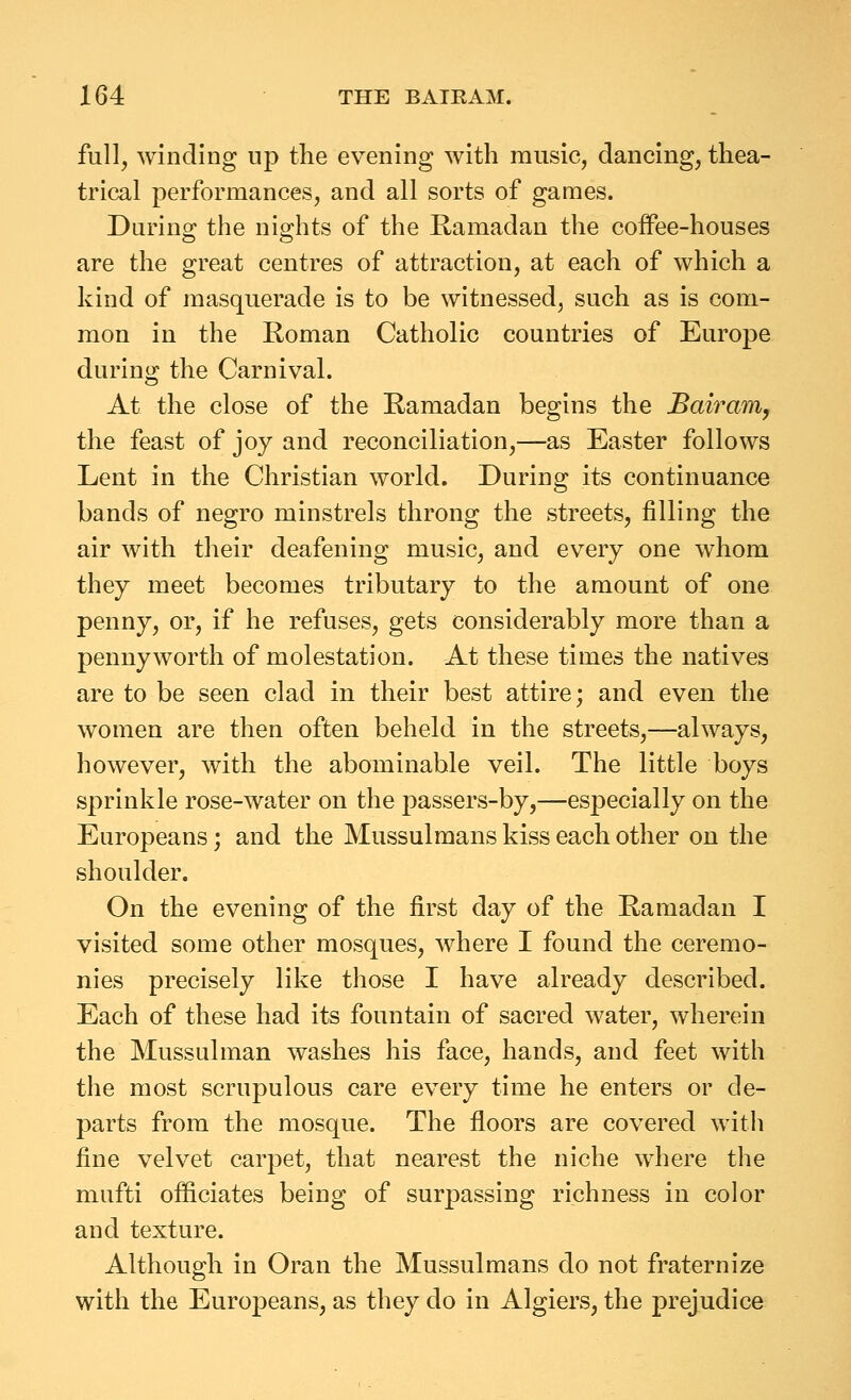 full, winding up the evening with music, dancing, thea- trical performances, and all sorts of games. During the nights of the Ramadan the coifee-houses are the great centres of attraction, at each of which a kind of masquerade is to be witnessed, such as is com- mon in the Roman Catholic countries of Europe during the Carnival. At the close of the Ramadan begins the Bairam, the feast of joy and reconciliation,—as Easter follows Lent in the Christian world. During its continuance bands of negro minstrels throng the streets, filling the air with their deafening music, and every one whom they meet becomes tributary to the amount of one penny, or, if he refuses, gets considerably more than a pennyworth of molestation. At these times the natives are to be seen clad in their best attire; and even the women are then often beheld in the streets,—always, however, with the abominable veil. The little boys sprinkle rose-water on the passers-by,—especially on the Europeans; and the Mussulmans kiss each other on the shoulder. On the evening of the first day of the Ramadan I visited some other mosques, where I found the ceremo- nies precisely like those I have already described. Each of these had its fountain of sacred water, wherein the Mussulman washes his face, hands, and feet with the most scrupulous care every time he enters or de- parts from the mosque. The floors are covered with fine velvet carpet, that nearest the niche where the mufti ofliciates being of surjDassing richness in color and texture. Although in Oran the Mussulmans do not fraternize with the Europeans, as they do in Algiers, the prejudice
