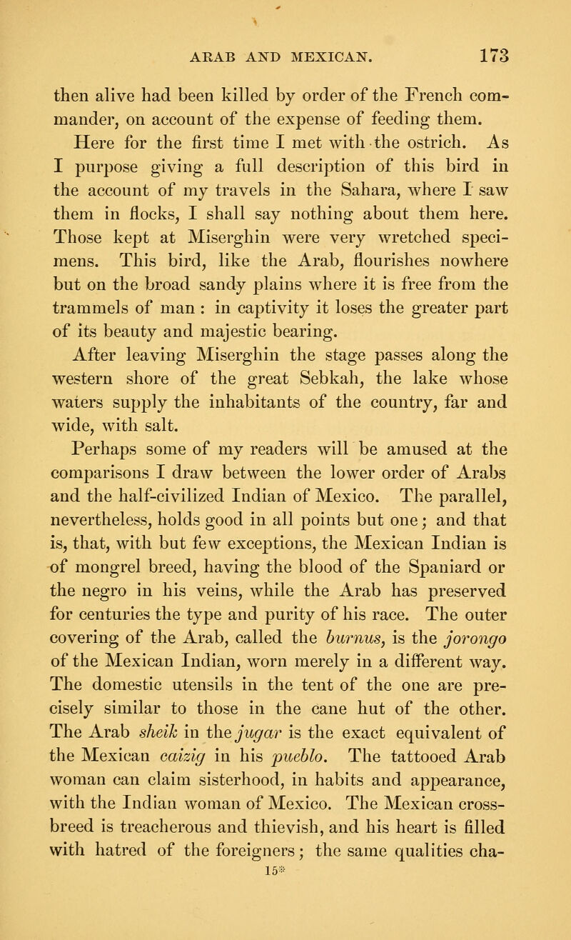 then alive had been killed by order of the French com- mander, on account of the expense of feeding them. Here for the first time I met with the ostrich. As I purpose giving a full description of this bird in the account of my travels in the Sahara, where I saw them in flocks, I shall say nothing about them here. Those kept at Miserghin were very wretched speci- mens. This bird, like the Arab, flourishes nowhere but on the broad sandy plains where it is free from the trammels of man : in captivity it loses the greater part of its beauty and majestic bearing. After leaving Miserghin the stage passes along the western shore of the great Sebkah, the lake whose waters supply the inhabitants of the country, far and wide, with salt. Perhaps some of my readers will be amused at the comparisons I draw between the lower order of Arabs and the half-civilized Indian of Mexico. The parallel, nevertheless, holds good in all points but one; and that is, that, with but few exceptions, the Mexican Indian is of mongrel breed, having the blood of the Spaniard or the negro in his veins, while the Arab has preserved for centuries the type and purity of his race. The outer covering of the Arab, called the burnus, is the jorongo of the Mexican Indian, worn merely in a different way. The domestic utensils in the tent of the one are pre- cisely similar to those in the cane hut of the other. The Arab sheik in the jugar is the exact equivalent of the Mexican caizig in his pueblo. The tattooed Arab woman can claim sisterhood, in habits and appearance, with the Indian woman of Mexico. The Mexican cross- breed is treacherous and thievish, and his heart is filled with hatred of the foreigners; the same qualities cha- 16*