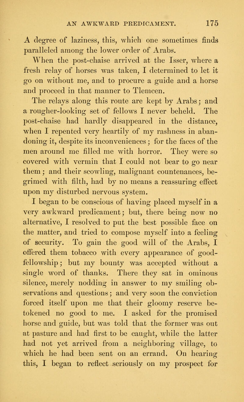 A degree of laziness, this, which one sometimes finds paralleled among the lower order of Arabs. When the post-chaise arrived at the Isser, where a fresh relay of horses was taken, I determined to let it go on without me, and to procure a guide and a horse and proceed in that manner to Tlemcen. The relays along this route are kept by Arabs; and a rougher-looking set of fellows I never beheld. The post-chaise had hardly disappeared in the distance, when I repented very heartily of my rashness in aban- doning it, despite its inconveniences; for the faces of the men around me filled me with horror. They were so covered with vermin that I could not bear to go near them; and their scowling, malignant countenances, be- grimed with filth, had by no means a reassuring effect upon my disturbed nervous system. I began to be conscious of having placed myself in a very awkward predicament; but, there being now no alternative, I resolved to put the best possible face on the matter, and tried to compose myself into a feeling of security. To gain the good will of the Arabs, I offered them tobacco with every appearance of good- fellowship ; but my bounty was accepted without a single word of thanks. There they sat in ominous silence, merely nodding in answer to my smiling ob- servations and questions; and very soon the conviction forced itself upon me that their gloomy reserve be- tokened no good to me. I asked for the promised horse and guide, but was told that the former was out at pasture and had first to be caught, while the latter had not yet arrived from a neighboring village, to which he had been sent on an errand. On hearing: this, I began to reflect seriously on my prospect for