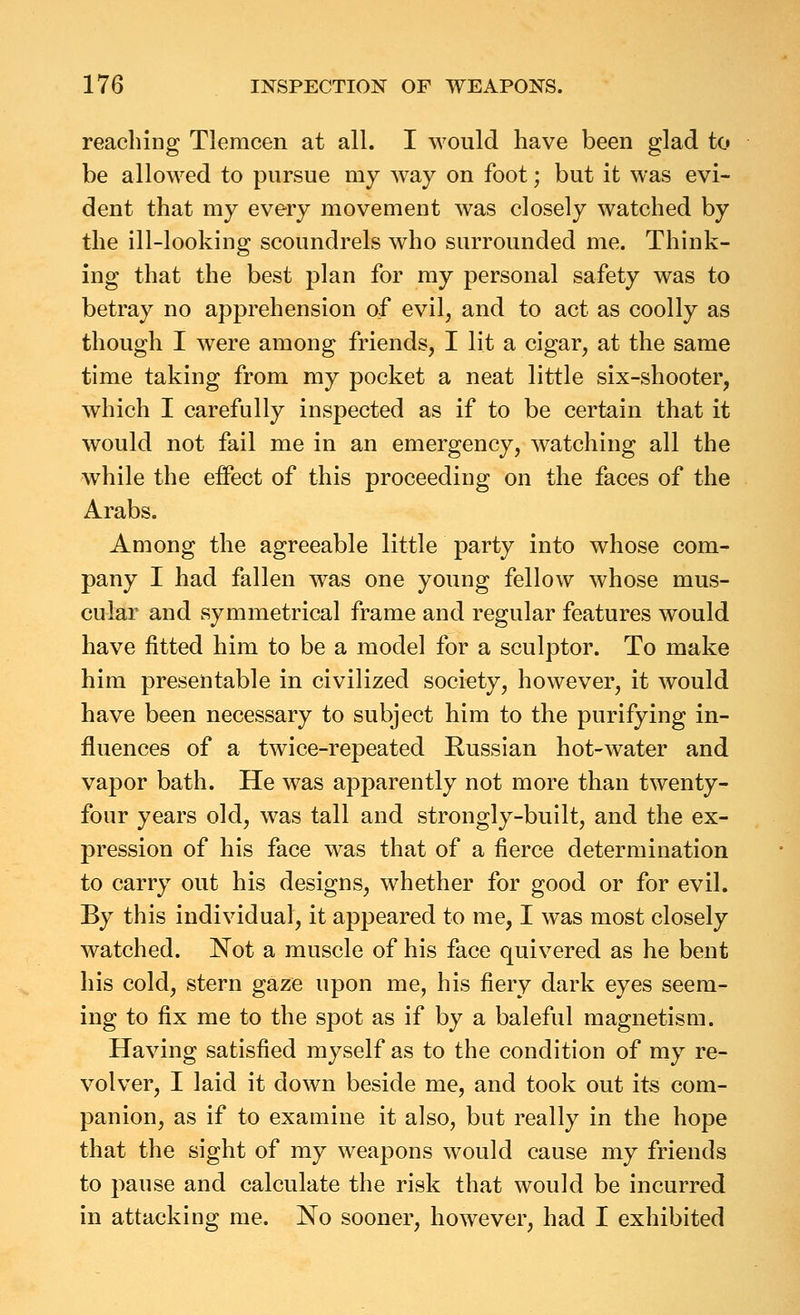 reaching Tlemcen at all. I would have been glad to be allowed to pursue my way on foot; but it was evi- dent that my every movement was closely watched by the ill-looking scoundrels who surrounded me. Think- ing that the best plan for my personal safety was to betray no apprehension of evil, and to act as coolly as though I were among friends, I lit a cigar, at the same time taking from my pocket a neat little six-shooter, which I carefully inspected as if to be certain that it would not fail me in an emergency, watching all the while the effect of this proceeding on the faces of the Arabs. Among the agreeable little party into whose com- pany I had fallen was one young fellow whose mus- cular and symmetrical frame and regular features would have fitted him to be a model for a sculptor. To make him presentable in civilized society, however, it would have been necessary to subject him to the purifying in- fluences of a twice-repeated Russian hot-water and vapor bath. He was apparently not more than twenty- four years old, was tall and strongly-built, and the ex- pression of his face was that of a fierce determination to carry out his designs, whether for good or for evil. By this individual, it appeared to me, I was most closely watched. Not a muscle of his face quivered as he bent his cold, stern gaze upon me, his fiery dark eyes seem- ing to fix me to the spot as if by a baleful magnetism. Having satisfied myself as to the condition of my re- volver, I laid it down beside me, and took out its com- panion, as if to examine it also, but really in the hope that the sight of my weapons would cause my friends to pause and calculate the risk that would be incurred in attacking me. No sooner, however, had I exhibited
