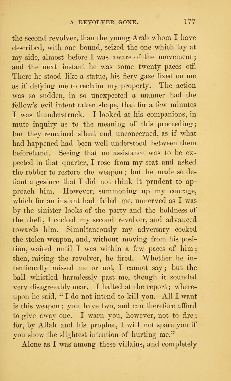 the second revolver, than the young Arab whom I have described, with one bound, seized the one which lay at my side, almost before I was aware of the movement; and the next instant he was some twenty paces off. There he stood like a statue, his fiery gaze fixed on me as if defying me to reclaim my property. The action was so sudden, in so unexpected a manner had the fellow's evil intent taken shape, that for a few minutes I was thunderstruck. I looked at his companions, in mute inquiry as to the meaning of this proceeding; but they remained silent and unconcerned, as if what had happened had been well understood between them beforehand. Seeing that no assistance was to be ex- pected in that quarter, I rose from my seat and asked the robber to restore the w^eapon; but he made so de- fiant a gesture that I did not think it prudent to ap- proach him. However, summoning up my courage, which for an instant had failed me, unnerved as I was b}^ the sinister looks of the party and the boldness of the theft, I cocked my second revolver, and advanced towards him. Simultaneously my adversary cocked the stolen weapon, and, without moving from his posi- tion, waited until I was within a few paces of him; then, raising the revolver, he fired. Whether he in- tentionally missed me or not, I cannot say; bat the ball whistled harmlessly past me, though it sounded very disagreeably near. I halted at the report; where- upon he said,  I do not intend to kill you. All I want is this weapon: you have two, and can therefore afford to give away one. I warn you, however, not to fire; for, by Allah and his prophet, I will not spare you if you show the slightest intention of hurting me. Alone as I was among these villains, and completely