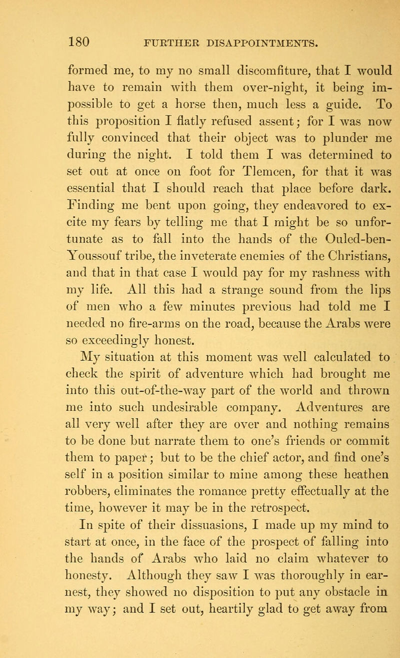 formed me, to my no small discomfiture, that I would have to remain with them over-night, it being im- possible to get a horse then, much less a guide. To this proposition I flatly refused assent; for I was now fully convinced that their object was to plunder me during the night. I told them I was determined to set out at once on foot for Tlemcen, for that it was essential that I should reach that place before dark. Finding me bent upon going, they endeavored to ex- cite my fears by telling me that I might be so unfor- tunate as to fall into the hands of the Ouled-ben- Youssouf tribe, the inveterate enemies of the Christians, and that in that case I would pay for my rashness with my life. All this had a strange sound from the lips of men who a few minutes previous had told me I needed no fire-arms on the road, because the Arabs were so exceedingly honest. My situation at this moment was well calculated to check the spirit of adventure which had brought me into this out-of-the-way part of the world and thrown me into such undesirable company. Adventures are all very well after they are over and nothing remains to be done but narrate them to one's friends or commit them to paper; but to be the chief actor, and find one's self in a position similar to mine among these heathen robbers, eliminates the romance pretty effectually at the time, however it may be in the retrospect. In spite of their dissuasions, I made up my mind to start at once, in the face of the prospect of falling into the hands of Arabs who laid no claim whatever to honesty. Although they saw I was thoroughly in ear- nest, they showed no disposition to put any obstacle in my way; and I set out, heartily glad to get away from