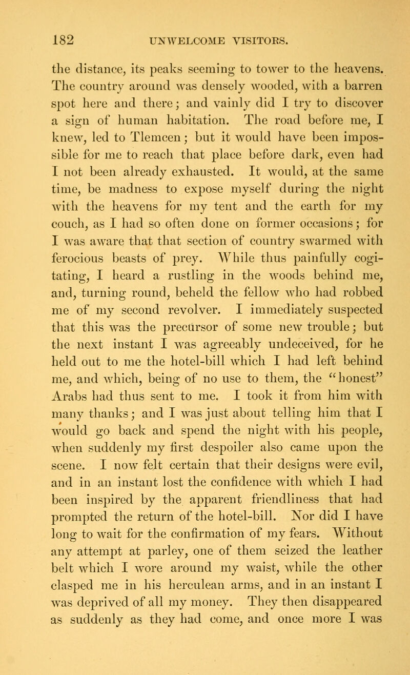 the distance, its peaks seeming to tower to the heavens. The country around was densely wooded, with a barren spot here and there; and vainly did I try to discover a sign of human habitation. The road before me, I knew, led to Tlemcen; but it would have been impos- sible for me to reach that place before dark, even had I not been already exhausted. It would, at the same time, be madness to expose myself during the night with the heavens for my tent and the earth for my couch, as I had so often done on former occasions; for I was aware that that section of country swarmed with ferocious beasts of prey. While thus painfully cogi- tating, I heard a rustling in the Avoods behind me, and, turning round, beheld the fellow who had robbed me of my second revolver. I immediately suspected that this was the precursor of some new trouble; but the next instant I was agreeably undeceived, for he held out to me the hotel-bill which I had left behind me, and which, being of no use to them, the honest Arabs had thus sent to me. I took it from him with many thanks; and I was just about telling him that I would go back and spend the night with his people, when suddenly my first despoiler also came upon the scene. I now felt certain that their designs were evil, and in an instant lost the confidence with which I had been inspired by the apparent friendliness that had prompted the return of the hotel-bill. Nor did I have long to wait for the confirmation of my fears. Without any attempt at parley, one of them seized the leather belt which I wore around my waist, while the other clasped me in his herculean arms, and in an instant I was deprived of all my money. They then disappeared as suddenly as they had come, and once more I was