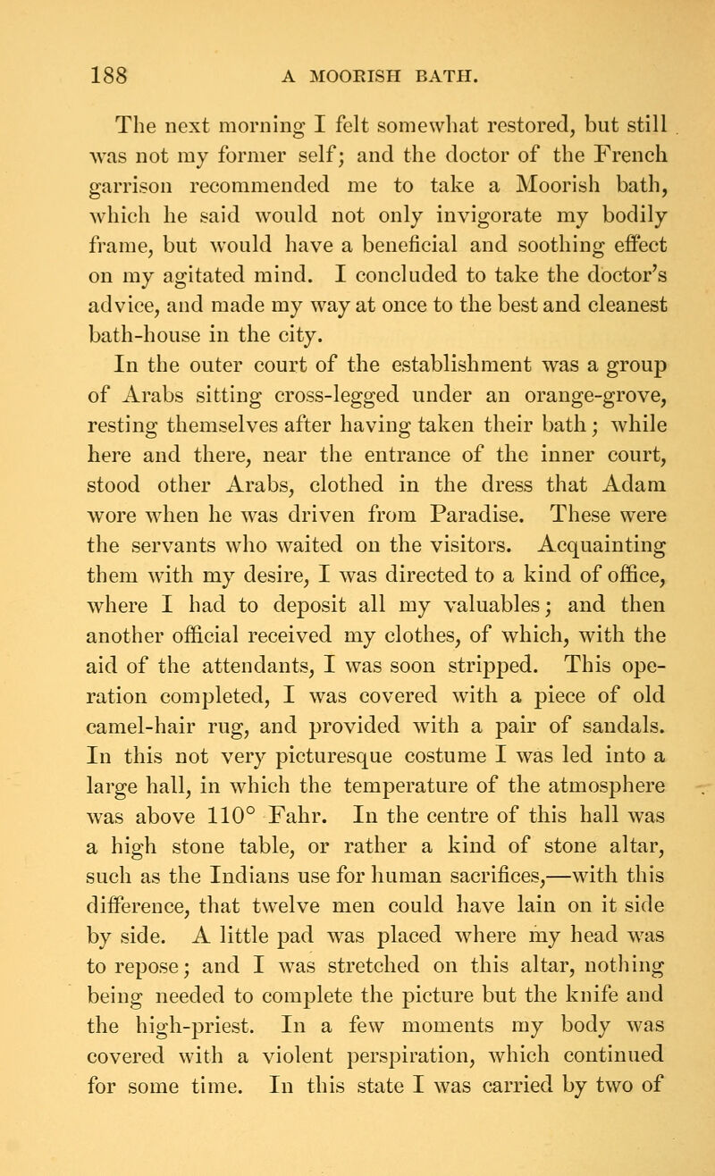 The next morning I felt somewhat restored, but still was not my former self; and the doctor of the French garrison recommended me to take a Moorish hath, which he said would not only invigorate my bodily frame, but would have a beneficial and soothing effect on my agitated mind. I concluded to take the doctor's advice, and made my way at once to the best and cleanest bath-house in the city. In the outer court of the establishment was a group of Arabs sitting cross-legged under an orange-grove, resting themselves after having taken their bath; while here and there, near the entrance of the inner court, stood other Arabs, clothed in the dress that Adam wore when he was driven from Paradise. These were the servants who waited on the visitors. Acquainting them with my desire, I was directed to a kind of office, where I had to deposit all my valuables; and then another official received my clothes, of which, with the aid of the attendants, I was soon stripped. This ope- ration completed, I was covered with a piece of old camel-hair rug, and provided with a pair of sandals. In this not very picturesque costume I was led into a large hall, in which the temperature of the atmosphere was above 110° Fahr. In the centre of this hall was a high stone table, or rather a kind of stone altar, such as the Indians use for human sacrifices,—with this difference, that twelve men could have lain on it side by side. A little pad was placed where my head was to repose; and I was stretched on this altar, nothing being needed to complete the picture but the knife and the high-priest. In a few moments my body was covered with a violent perspiration, which continued for some time. In this state I was carried by two of