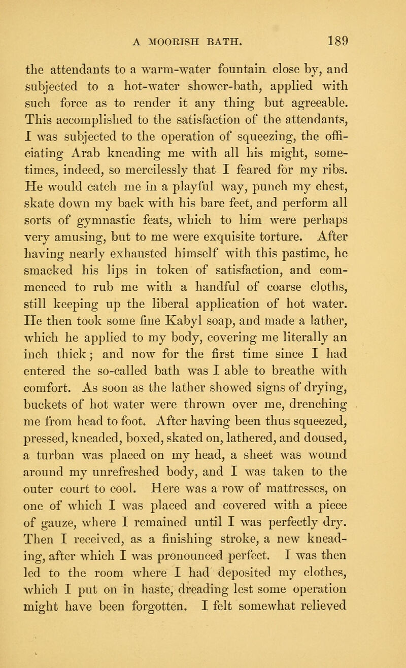 the attendaDts to a warm-water fountain close by, and subjected to a liot-water shower-bath, applied with such force as to render it any thing but agreeable. This accomplished to the satisfaction of the attendants, I was subjected to the operation of squeezing, the offi- ciating Arab kneading me with all his might, some- times, indeed, so mercilessly that I feared for my ribs. He would catch me in a playful way, punch my chest, skate down my back with his bare feet, and perform all sorts of gymnastic feats, which to him were perhaps very amusing, but to me were exquisite torture. After having nearly exhausted himself with this pastime, he smacked his lips in token of satisfaction, and com- menced to rub me with a handful of coarse cloths, still keeping up the liberal application of hot water. He then took some fine Kabyl soap, and made a lather, which he applied to my body, covering me literally an inch thick; and now for the first time since I had entered the so-called bath was I able to breathe with comfort. As soon as the lather showed signs of drying, buckets of hot water were thrown over me, drenching me from head to foot. After having been thus squeezed, pressed, kneaded, boxed, skated on, lathered, and doused, a turban was placed on my head, a sheet was wound around my unrefreshed body, and I was taken to the outer court to cool. Here was a row of mattresses, on one of which I was placed and covered with a piece of gauze, where I remained until I was perfectly dry. Then I received, as a finishing stroke, a new knead- ing, after which I was pronounced perfect. I was then led to the room where I had deposited my clothes, which I put on in haste, dreading lest some operation might have been forgotten. I felt somewhat relieved