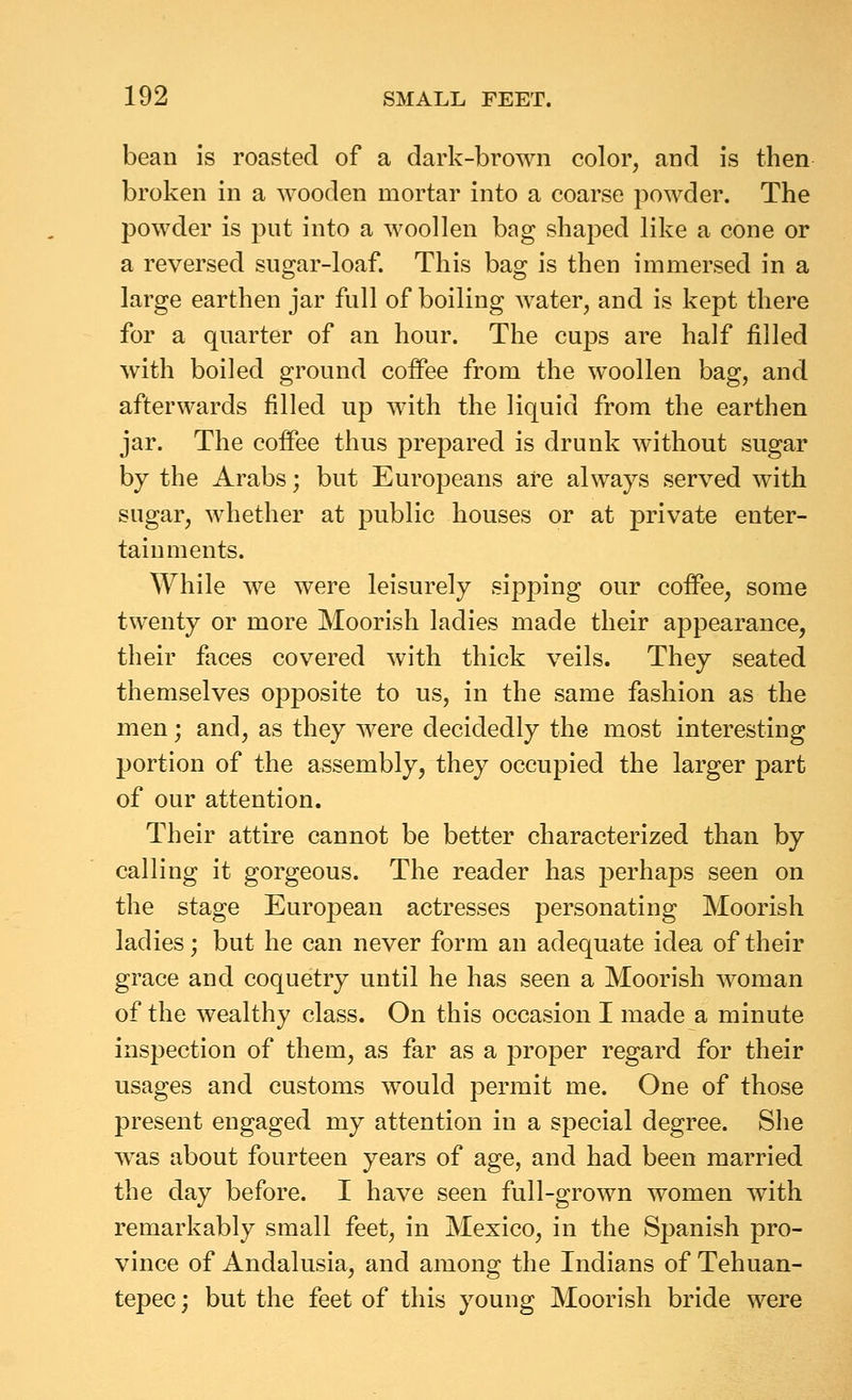 bean is roasted of a dark-brown color, and is then broken in a wooden mortar into a coarse powder. The powder is put into a woollen bag shaped like a cone or a reversed sugar-loaf. This bag is then immersed in a large earthen jar full of boiling water, and is kept there for a quarter of an hour. The cups are half filled with boiled ground coffee from the woollen bag, and afterwards filled up w^ith the liquid from the earthen jar. The coffee thus prepared is drunk without sugar by the Arabs; but Europeans are always served with sugar, whether at public houses or at private enter- tainments. While we were leisurely sipping our coffee, some twenty or more Moorish ladies made their appearance, their faces covered with thick veils. They seated themselves opposite to us, in the same fashion as the men; and, as they were decidedly the most interesting portion of the assembly, they occupied the larger part of our attention. Their attire cannot be better characterized than by calling it gorgeous. The reader has perhaps seen on the stage European actresses personating Moorish ladies; but he can never form an adequate idea of their grace and coquetry until he has seen a Moorish woman of the wealthy class. On this occasion I made a minute inspection of them, as far as a proper regard for their usages and customs would permit me. One of those present engaged my attention in a special degree. She was about fourteen years of age, and had been married the day before. I have seen full-grown women with remarkably small feet, in Mexico, in the Spanish pro- vince of Andalusia, and among the Indians of Tehuan- tepec; but the feet of this young Moorish bride were