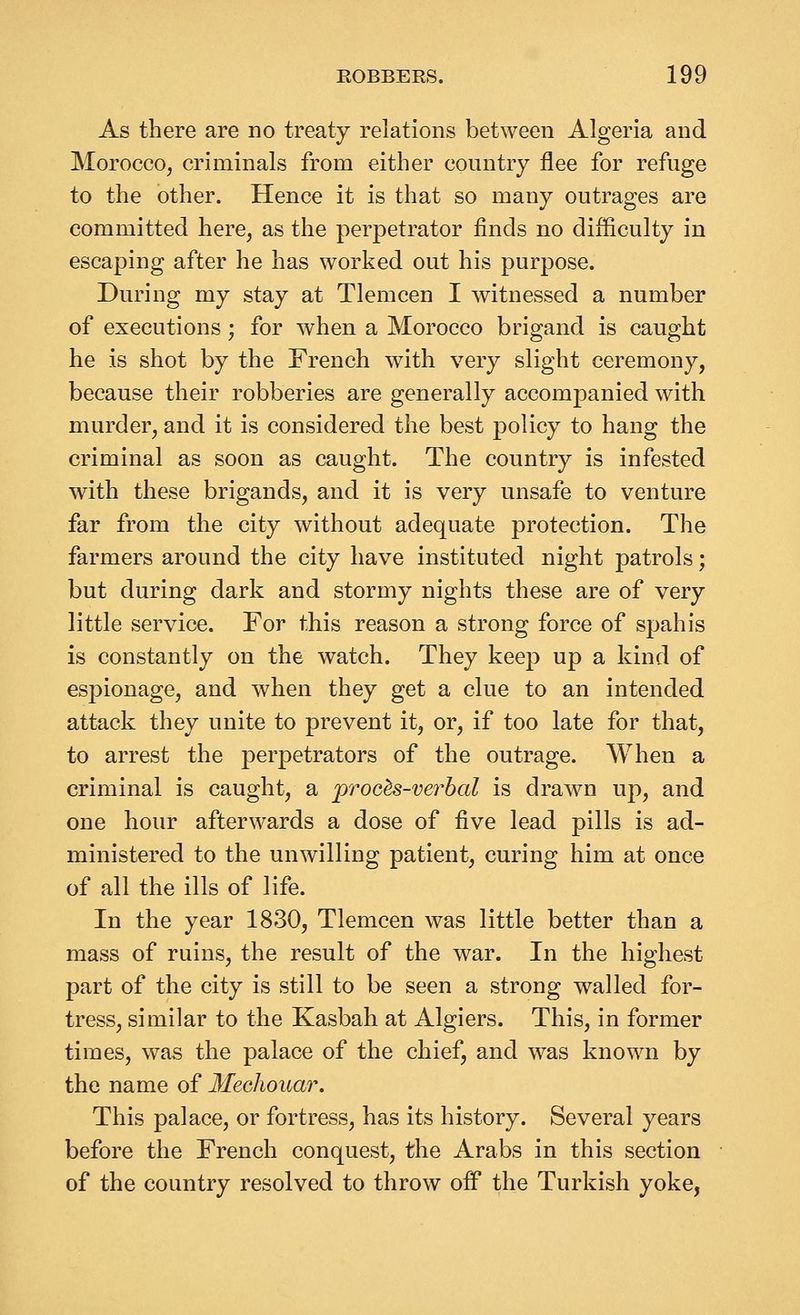 As there are no treaty relations between Algeria and Morocco, criminals from either country flee for refuge to the other. Hence it is that so many outrages are committed here, as the perpetrator finds no difficulty in escaping after he has worked out his purpose. During my stay at Tlemcen I witnessed a number of executions; for when a Morocco brigand is caught he is shot by the French with very slight ceremony, because their robberies are generally accompanied with murder, and it is considered the best policy to hang the criminal as soon as caught. The country is infested with these brigands, and it is very unsafe to venture far from the city without adequate protection. The farmers around the city have instituted night patrols; but during dark and stormy nights these are of very little service. For this reason a strong force of spahis is constantly on the watch. They keep up a kind of espionage, and when they get a clue to an intended attack they unite to prevent it, or, if too late for that, to arrest the perpetrators of the outrage. When a criminal is caught, a proc^s-verbal is drawn up, and one hour afterwards a dose of five lead pills is ad- ministered to the unwilling patient, curing him at once of all the ills of life. In the year 1830, Tlemcen was little better than a mass of ruins, the result of the war. In the highest part of the city is still to be seen a strong walled for- tress, similar to the Kasbah at Algiers. This, in former times, was the palace of the chief, and was known by the name of Mechouar, This palace, or fortress, has its history. Several years before the French conquest, the Arabs in this section of the country resolved to throw off the Turkish yoke,
