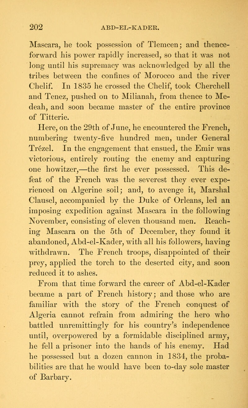 Mascara, he took possession of Tlemcen; and thence- forward his power rapidly increased, so that it was not long until his supremacy was acknowledged by all the tribes between the confines of Morocco and the river Chelif. In 1835 he crossed the Chelif, took Cherchell and Tenez, pushed on to Milianah, from thence to Me- deah, and soon became master of the entire province of Titterie. Here, on the 29th of June, he encountered the French, numbering twenty-five hundred men, under General Trezel. In the engagement that ensued, the Emir was victorious, entirely routing the enemy and capturing one howitzer,—the first he ever possessed. This de- feat of the French was the severest they ever expe- rienced on Algerine soil; and, to avenge it. Marshal Clausel, accompanied by the Duke of Orleans, led an imposing expedition against Mascara in the following November, consisting of eleven thousand men. Reach- ing Mascara on the 5th of December, they found it abandoned, Abd-el-Kader, with all his followers, having withdrawn. The French troops, disappointed of their prey, applied the torch to the deserted city, and soon reduced it to ashes. From that time forward the career of Abd-el-Kader became a part of French history; and those who are familiar with the story of the French conquest of Algeria cannot refrain from admiring the hero who battled unremittingly for his country^s independence until, overpowered by a formidable disciplined army, he fell a prisoner into the hands of his enemy. Had he possessed but a dozen cannon in 1834, the proba- bilities are that he would have been to-day sole master of Barbary.