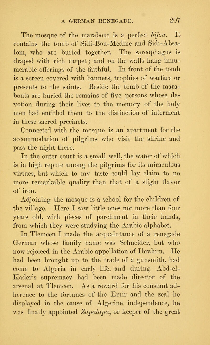 The mosque of the marabout is a perfect bijou. It contains the tomb of Sidi-Bou-Medine and Sidi-Absa- lom, who are buried together. The sarcophagus is draped with rich carpet; and on the walls hang innu- merable offerings of the faithful. In front of the tomb is a screen covered with banners, trophies of warfare or presents to the saints. Beside the tomb of the mara- bouts are buried the remains of five persons whose de- votion during their lives to the memory of the holy men had entitled them to the distinction of interment in these sacred precincts. Connected with the mosque is an apartment for the accommodation of pilgrims who visit the shrine and pass the night there. In the outer court is a small well, the water of which is in high repute among the pilgrims for its miraculous virtues, but which to my taste could lay claim to no more remarkable quality than that of a slight flavor of iron. Adjoining the mosque is a school for the children of the village. Here I saw little ones not more than four years old, with pieces of parchment in their hands, from which they were studying the Arabic alphabet. In Tlemcen I made the acquaintance of a renegade German whose family name was Schneider, but who now rejoiced in the Arabic appellation of Ibrahim. He had been brought up to the trade of a gunsmith, had come to Algeria in early life, and during Abd-el- Kader's supremacy had been made director of the arsenal at Tlemcen. As.a reward for his constant ad- herence to the fortunes of the Emir and the zeal he displayed in the cause of Algerine independence, he was finally appointed Zapatapa, or keeper of the great