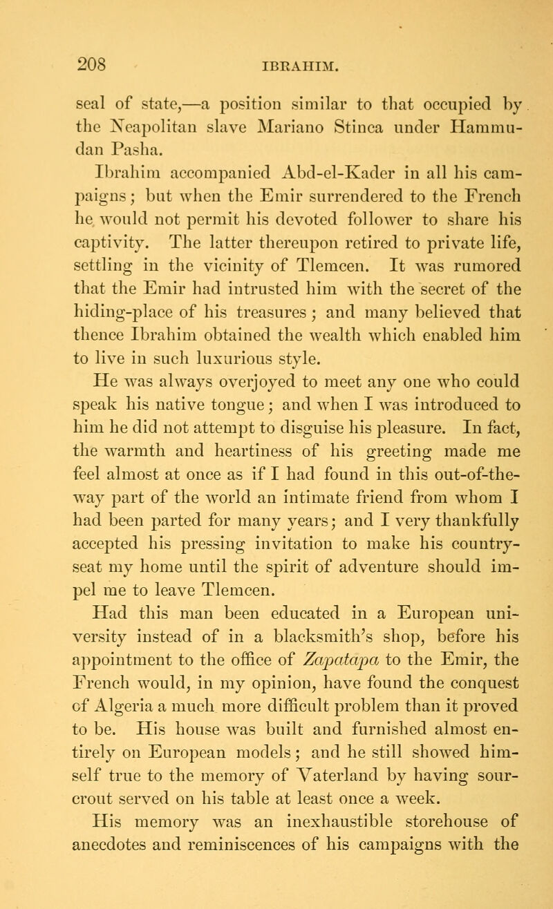 seal of state,—a position similar to that occupied by the Neapolitan slave Mariano Stinca under Hammu- dan Pasha. Ibrahim accompanied Abd-el-Kader in all his cam- paigns ; but when the Emir surrendered to the French he, would not permit his devoted follower to share his captivity. The latter thereupon retired to private life, settling in the vicinity of Tlemcen. It was rumored that the Emir had intrusted him with the secret of the hiding-place of his treasures ; and many believed that thence Ibrahim obtained the wealth which enabled him to live in such luxurious style. He was always overjoyed to meet any one who could speak his native tongue; and when I was introduced to him he did not attempt to disguise his pleasure. In fact, the warmth and heartiness of his greeting made me feel almost at once as if I had found in this out-of-the- way part of the world an intimate friend from whom I had been parted for many years; and I very thankfully accepted his pressing invitation to make his country- seat my home until the spirit of adventure should im- pel me to leave Tlemcen. Had this man been educated in a European uni- versity instead of in a blacksmith's shop, before his appointment to the office of Zapatapa to the Emir, the French would, in my opinion, have found the conquest of Algeria a much more difficult problem than it proved to be. His house was built and furnished almost en- tirely on European models; and he still showed him- self true to the memory of Vaterland by having sour- crout served on his table at least once a week. His memory was an inexhaustible storehouse of anecdotes and reminiscences of his campaigns with the