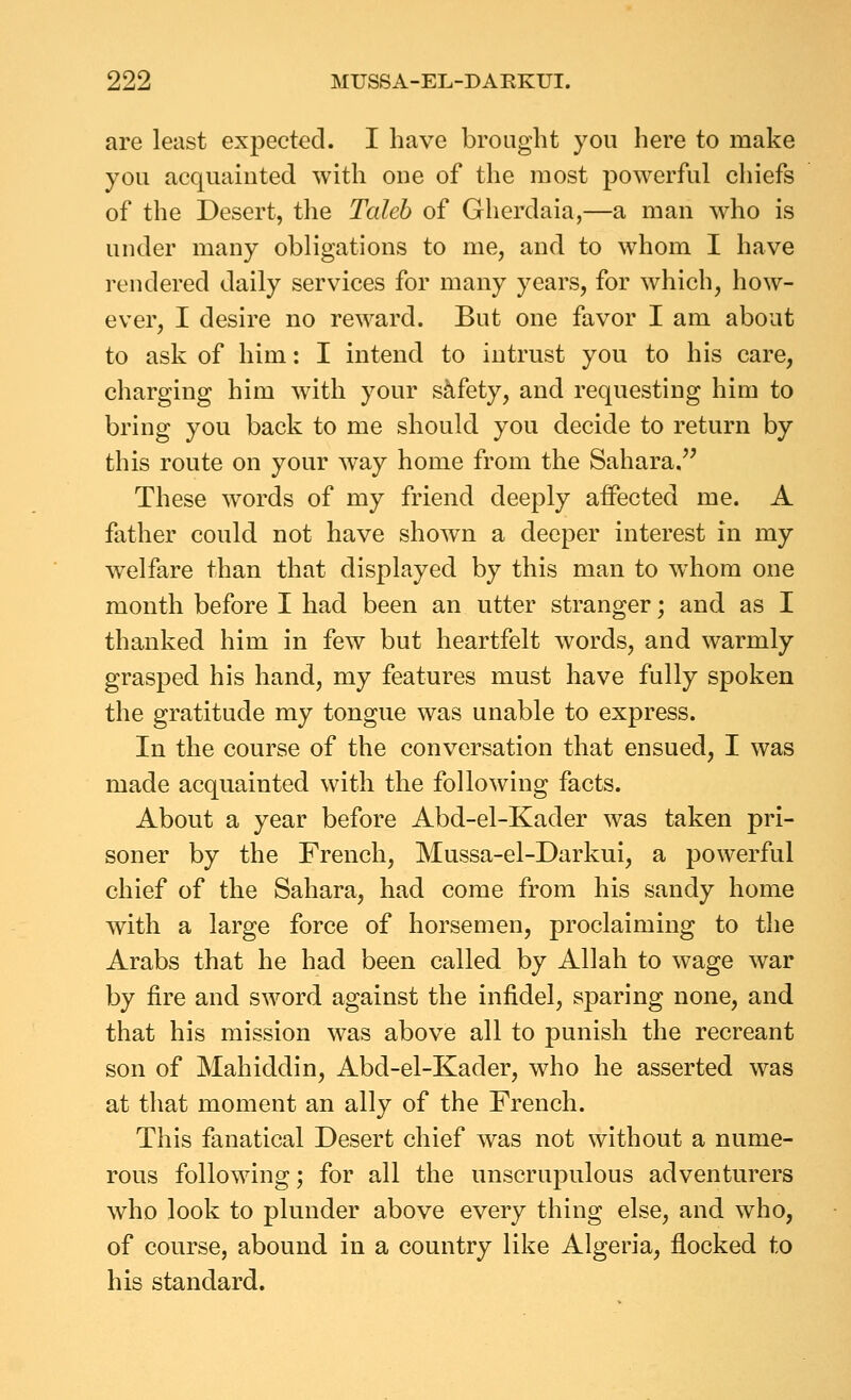 are least expected. I have brought you here to make you acquainted with one of the most powerful chiefs of the Desert, the Taleb of Glierdaia,—a man who is under many obligations to me, and to whom I have rendered daily services for many years, for which, how- ever, I desire no reward. But one favor I am about to ask of him: I intend to intrust you to his care, charging him wdth your safety, and requesting him to bring you back to me should you decide to return by this route on your way home from the Sahara. These words of my friend deeply aifected me. A father could not have shown a deeper interest in my welfare than that displayed by this man to whom one month before I had been an utter stranger; and as I thanked him in few but heartfelt words, and warmly grasped his hand, my features must have fully spoken the gratitude my tongue was unable to express. In the course of the conversation that ensued, I was made acquainted with the following facts. About a year before Abd-el-Kader was taken pri- soner by the French, Mussa-el-Darkui, a powerful chief of the Sahara, had come from his sandy home with a large force of horsemen, proclaiming to the Arabs that he had been called by Allah to wage war by fire and sword against the infidel, sparing none, and that his mission was above all to punish the recreant son of Mahiddin, Abd-el-Kader, who he asserted was at that moment an ally of the French. This fanatical Desert chief was not without a nume- rous following; for all the unscrupulous adventurers who look to plunder above every thing else, and who, of course, abound in a country like Algeria, flocked to his standard.