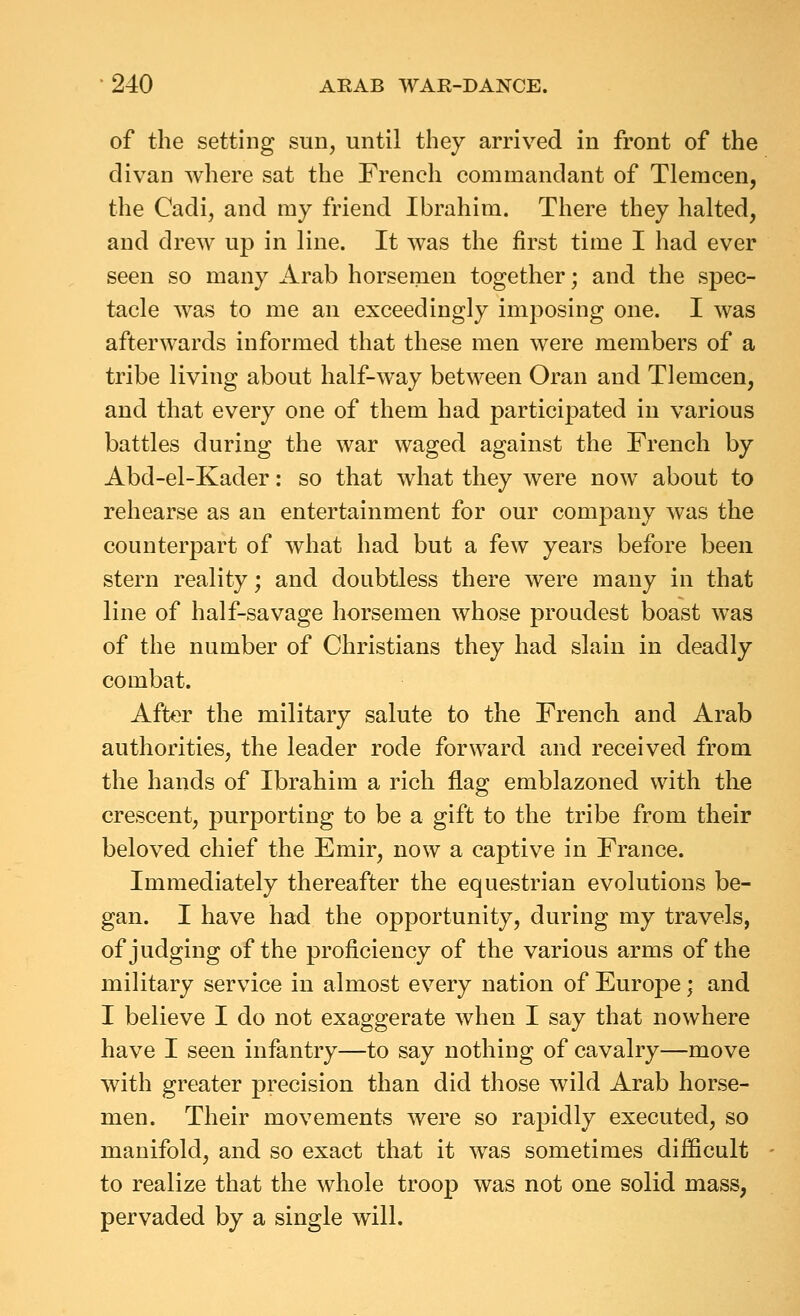 of the setting sun, until they arrived in front of the divan where sat the French commandant of Tlemcen, the Cadi, and my friend Ibrahim. There they halted, and drew up in line. It was the first time I had ever seen so many Arab horsemen together; and the spec- tacle was to me an exceedingly imposing one. I Avas afterwards informed that these men were members of a tribe living about half-way between Oran and Tlemcen, and that every one of them had participated in various battles during the war waged against the French by Abd-el-Kader: so that what they were now about to rehearse as an entertainment for our company was the counterpart of what had but a few years before been stern reality; and doubtless there were many in that line of half-savage horsemen whose proudest boast was of the number of Christians they had slain in deadly combat. After the military salute to the French and Arab authorities, the leader rode forward and received from the hands of Ibrahim a rich flag emblazoned with the crescent, purporting to be a gift to the tribe from their beloved chief the Emir, now a captive in France. Immediately thereafter the equestrian evolutions be- gan. I have had the opportunity, during my travels, of judging of the proficiency of the various arms of the military service in almost every nation of Europe; and I believe I do not exaggerate when I say that nowhere have I seen infantry—to say nothing of cavalry—move with greater precision than did those wild Arab horse- men. Their movements were so rapidly executed, so manifold, and so exact that it was sometimes difficult to realize that the whole troop was not one solid mass, pervaded by a single will.