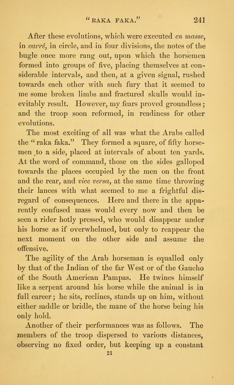 After these evolutions, which were executed en masse, in carr^, in circle, and in four divisions, the notes of the bugle once more rang out, upon Avhich the horsemen formed into groups of five, placing themselves at con- siderable intervals, and then, at a given signal, rushed towards each other with such fury that it seemed to me some broken limbs and fractured skulls would in- evitably result. However, my fears proved groundless; and the troop soon reformed, in readiness for other evolutions. The most exciting of all was what the Arabs called the  raka faka.'^ They formed a square, of fifty horse- men ^to a side, placed at intervals of about ten yards. At the word of command, those on the sides galloped towards the places occupied by the men on the front and the rear, and vioe versa, at the same time throwing their lances with what seemed to me a frightful dis- regard of consequences. Here and there in the appa- rently confused mass would every now and then be seen a rider hotly pressed, who would disappear under his horse as if overwhelmed, but only to reappear the next moment on the other side and assume the offensive. The agility of the Arab horseman is equalled only by that of the Indian of the far West or of the Gaucho of the South American Pampas. He twines himself like a serpent around his horse while the animal is in full career; he sits, reclines, stands up on him, without either saddle or bridle, the mane of the horse being his only hold. Another of their performances was as follows. The members of the troop dispersed to various distances, observing no fixed order, but keeping up a constant 21