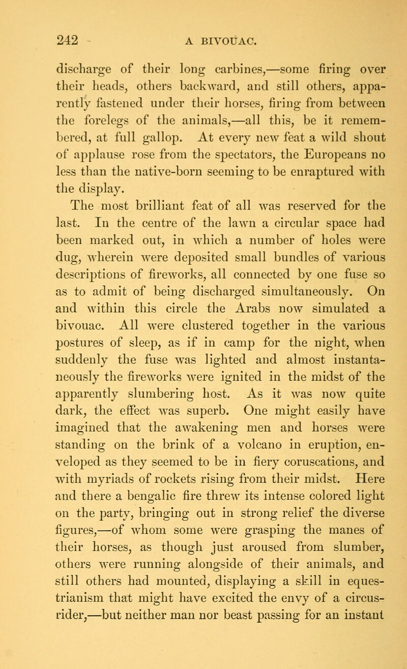 discharge of their long carbines,—some firing over their heads, others backward, and still others, appa- rently fastened under their horses, firing from between the forelegs of the animals,—all this, be it remem- bered, at full gallop. At every new feat a wild shout of applause rose from the spectators, the Europeans no less than the native-born seeming to be enraptured with the display. The most brilliant feat of all was reserved for the last. In the centre of the lawn a circular space had been marked out, in which a number of holes were dug, wherein were deposited small bundles of various descrij)tious of fireworks, all connected by one fuse so as to admit of being discharged simultaneously. On and within this circle the Arabs now simulated a bivouac. All were clustered together in the various postures of sleep, as if in camp for the night, when suddenly the fuse was lighted and almost instanta- neously the fireworks were ignited in the midst of the apparently slumbering host. As it was now quite dark, the effect was superb. One might easily have imagined that the awakening men and horses were standing on the brink of a volcano in eruption, en- veloped as they seemed to be in fiery coruscations, and with myriads of rockets rising from their midst. Here and there a bengalic fire threw its intense colored light on the party, bringing out in strong relief the diverse figures,—of whom some were grasping the manes of their horses, as though just aroused from slumber, others were running alongside of their animals, and still others had mounted, displaying a skill in eques- trianism that might have excited the envy of a circus- rider,—but neither man nor beast passing for an instant