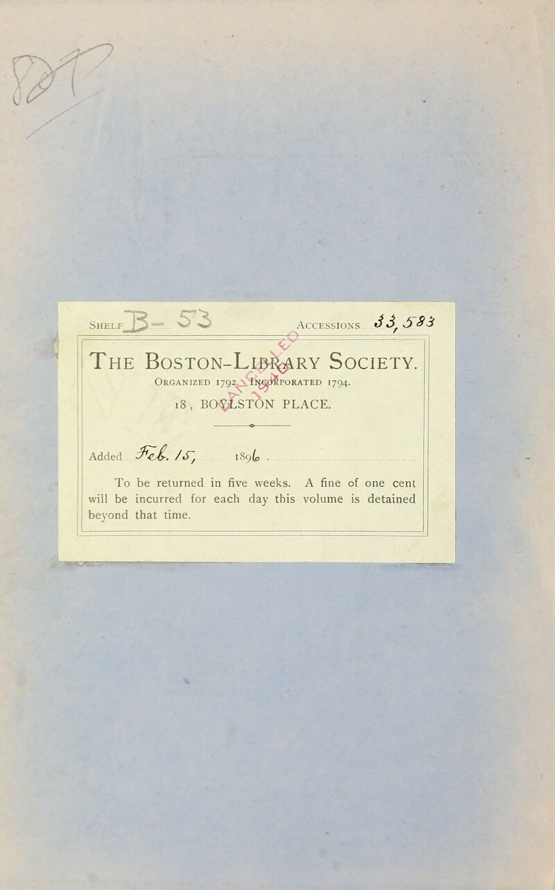 I Shelf 3- Accessions. ^ J3 S83 T The BosTON-Lip^RY Society. Organized i792^^ii^OTPORATED 1794. 18, BO'^STON PLACE Added C^2/. /j; [89^? To be returned in five weeks. A fine of one cent will be incurred for each day this volume is detained beyond that time.