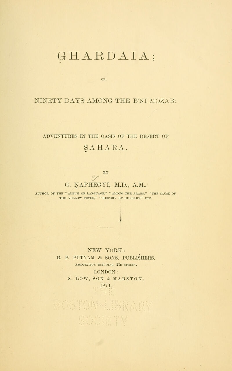 GHARDAIA; OR, NINETY DAYS AMONG THE B'NI MOZAB: ADVENTURES IN THE OASIS OF THE DESERT OF SAHARA. G. NAPHEGYI, M.D., A.M., AUTHOR OF THE ALBUM OF LANGUAGE, AMONG THE ARABS, THE CAUSE OF THE YELLOW FEVER, HISTORY OP HUNGARY, ETC. NEW YORK: G. P. PUTNAM & SONS, PUBLISHERS, ASSOCIATION BUILDING, 23d STREET. LONDON: S. LOW, SON k MARSTON. 187L