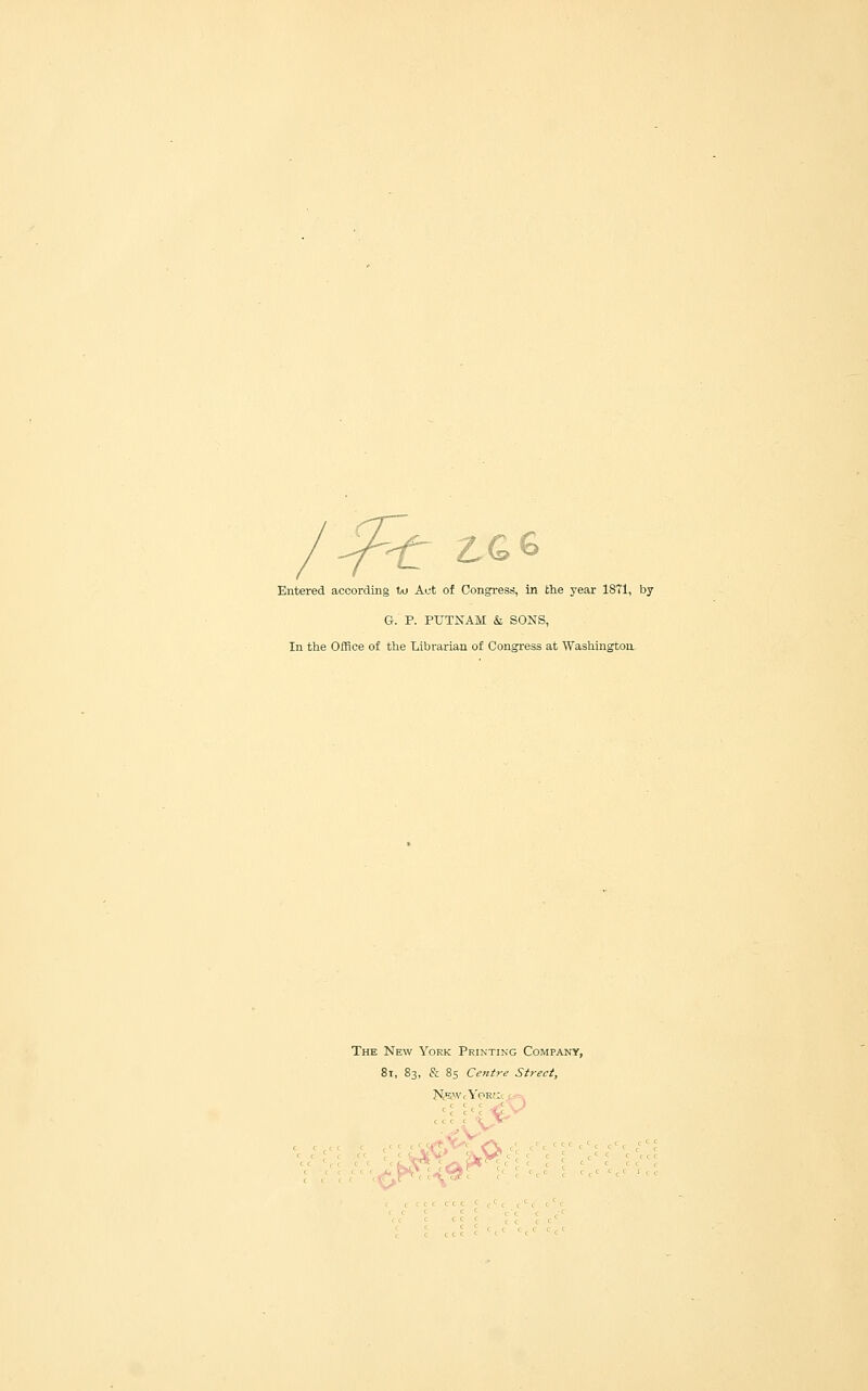 -^ ^Ge Entered according to Act of Congress, in the year 18T1, by G. P. PUTNAM & SONS, In the Office of the Librarian of Congress at Washington: The New York Printing Company, 8i, 83, & 8s Centre Street, :<,^ ' c c ' c ^ V