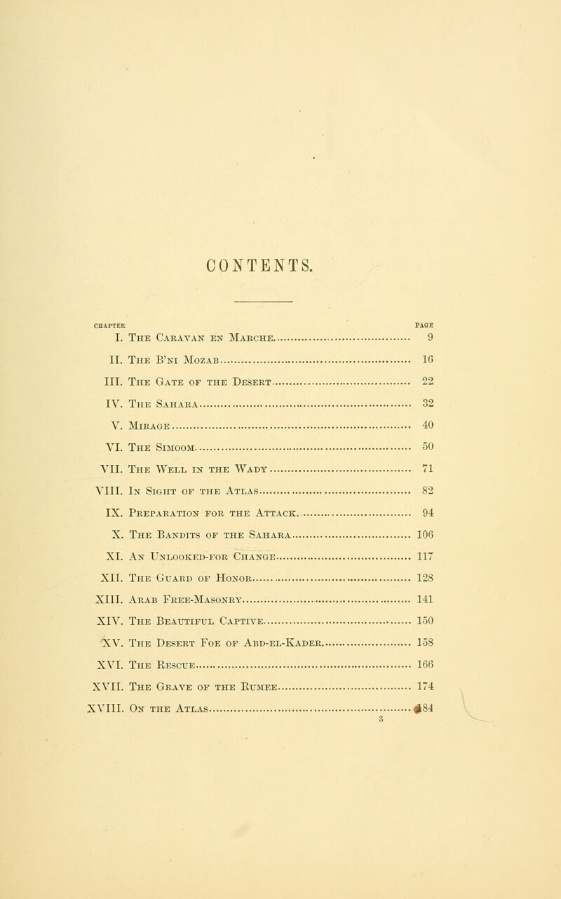 CONTENTS. CHAPTER PAGE I. The Caravan en Marche 9 II. The B'ni Mozab 10 III. The Gate of the Desert 22 IV. The Sahara 32 V. Mirage 40 VI. The Simoom 50 VII. The Well in the Wady 71 VIII. In Sight op the Atlas 82 IX. Preparation for the Attack 94 X. The Bandits of the Sahara 106 XL An Unlooked-for Change 117 XII. The Guard op Honor 128 XIII. Arab Free-Masonry 141 XIV. The Beautiful Captive 150 XV. The Desert Foe of Abd-el-Kader 158 XVI. The Kescue 166 XVII. The Grave of the Kumee 174 XVIII. On the Atlas #84