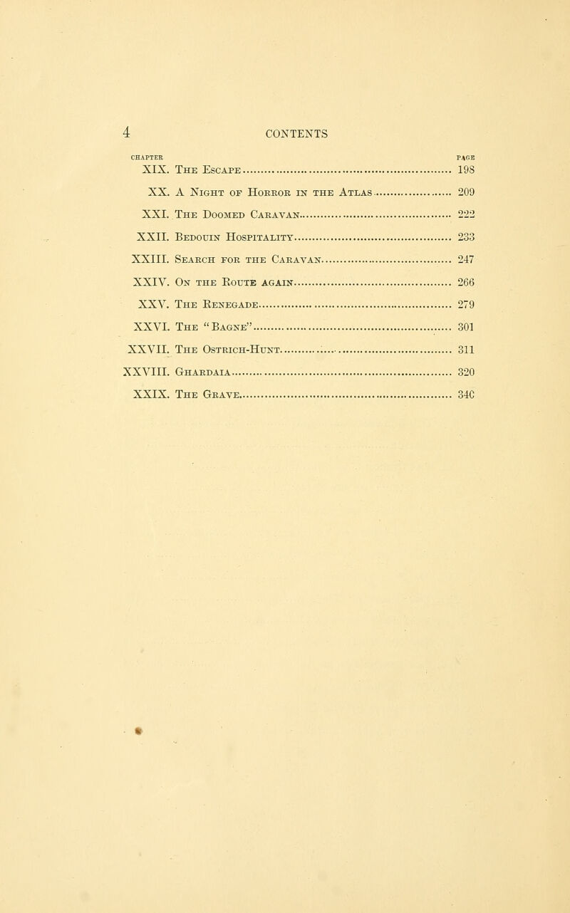 CHAPTER PAGE XIX. The Escape 198 XX. A Night of Hobkor in the Atlas 209 XXI. The Doomed Caravan 222 XXII. Bedodin Hospitality 233 XXIII. Search for the Caravan 247 XXIV. On the Eoute again 266 XXV. The Eenegade 279 XXVI. The Bagne 301 XXVII. The Ostrich-Hunt 311 XXVIII. Ghardaia 320 XXIX. The Grave 34C