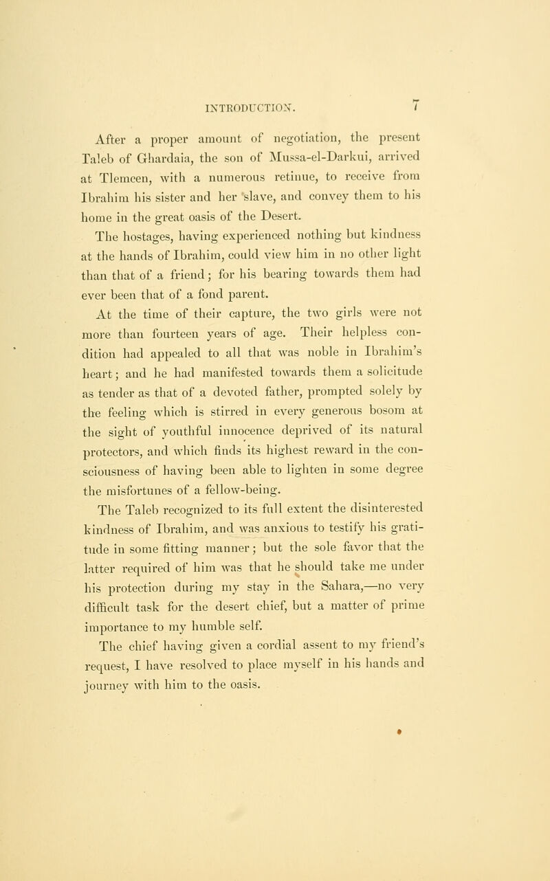 INTRODUCTION. / After a proper amount of negotiation, the present Taleb of Ghardaia, the son of Mussa-el-Darkui, arrived at Tlemcen, with a numerous retinue, to receive from Ibrahim his sister and her slave, and convey them to his home in the great oasis of the Desert. The hostages, having experienced nothing but kindness at the hands of Ibrahim, could view him in no other light than that of a friend; for his bearing towards them had ever been that of a fond parent. At the time of their capture, the two girls were not more than fourteen years of age. Their helpless con- dition had appealed to all that was noble in Ibrahim's heart; and he had manifested towards them a solicitude as tender as that of a devoted father, prompted solely by the feeling which is stirred in every generous bosom at the sight of youthful innocence deprived of its natural protectors, and which finds its highest reward in the con- sciousness of having been able to lighten in some degree the misfortunes of a fellow-being. The Taleb recognized to its full extent the disinterested kindness of Ibrahim, and was anxious to testify his grati- tude in some fitting manner; but the sole favor that the latter required of him was that he should take me under his protection during my stay in the Sahara,—no very difficult task for the desert chief, but a matter of prime importance to my humble self. The chief having given a cordial assent to my friend's request, I have resolved to place myself in his hands and journey with him to the oasis.