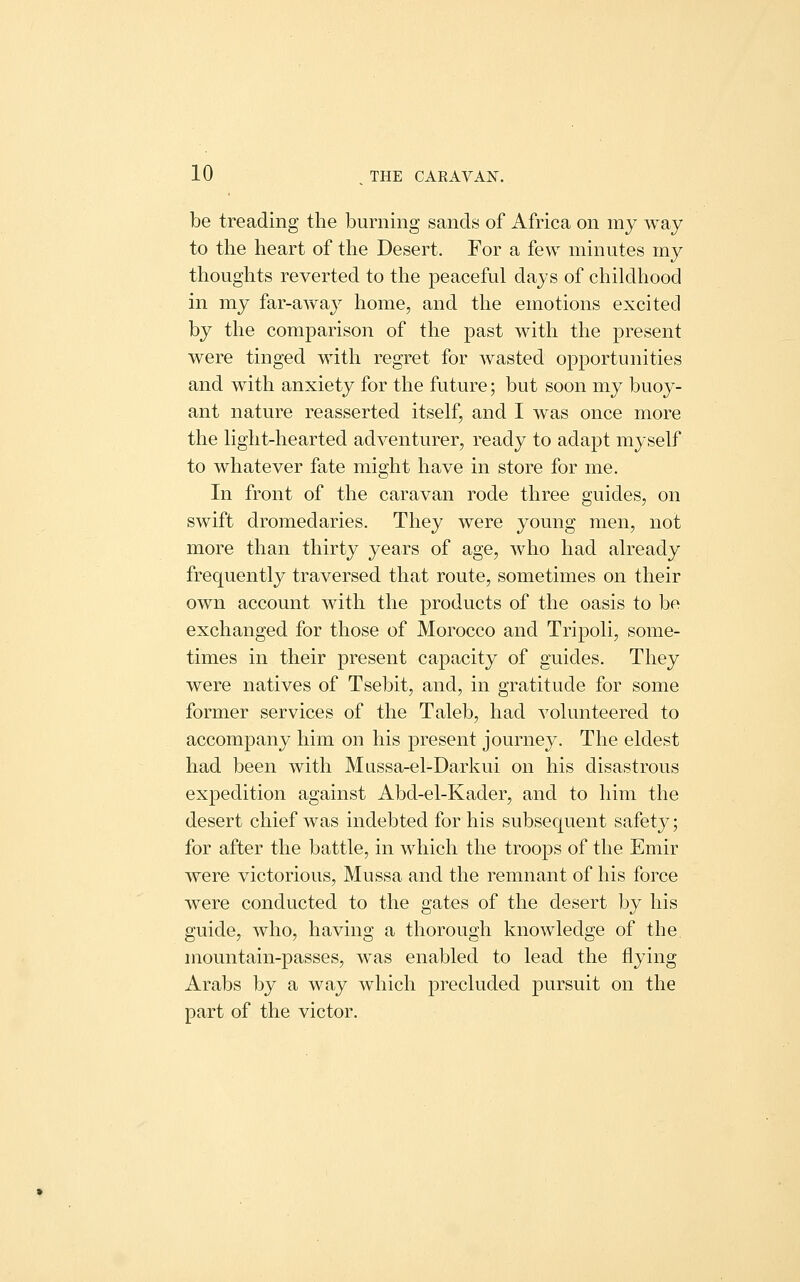 be treading the burning sands of Africa on my way to the heart of the Desert. For a few minutes my thoughts reverted to the peaceful days of childhood in my far-away home, and the emotions excited by the comparison of the past with the present were tinged with regret for wasted opportunities and with anxiety for the future; but soon my buoy- ant nature reasserted itself, and I was once more the light-hearted adventurer, ready to adapt myself to whatever fate might have in store for me. In front of the caravan rode three guides, on swift dromedaries. They were young men, not more than thirty years of age, who had already frequently traversed that route, sometimes on their own account with the products of the oasis to be exchanged for those of Morocco and Tripoli, some- times in their present capacity of guides. They were natives of Tsebit, and, in gratitude for some former services of the Taleb, had volunteered to accompany him on his present journey. The eldest had been with Mussa-el-Darkui on his disastrous expedition against Abd-el-Kader, and to him the desert chief was indebted for his subsequent safety; for after the battle, in which the troops of the Emir were victorious, Mussa and the remnant of his force were conducted to the gates of the desert by his guide, who, having a thorough knowledge of the mountain-passes, was enabled to lead the flying Arabs by a way which precluded pursuit on the part of the victor.