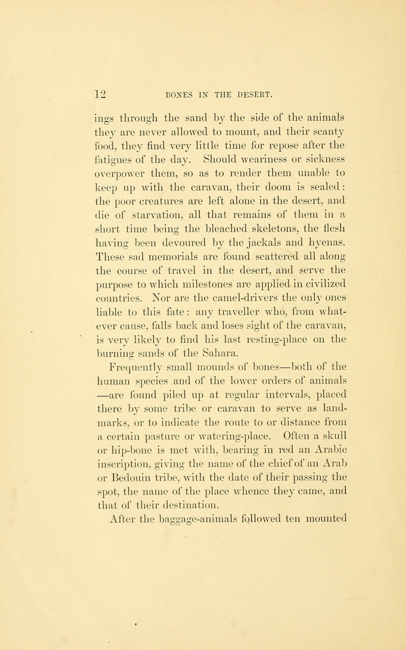 ings through the sand by the side of the animals they are never allowed to mount, and their scanty food, they find ver}^ little time for repose after the fatigues of the day. Should weariness or sickness overpower them, so as to render them unable to keep up with the caravan, their doom is sealed: the poor creatures are left alone in the desert, and die of starvation, all that remains of them in a short time being the bleached skeletons, the flesh having been devoured by the jackals and hyenas. These sad memorials are found scattered all along the course of travel in the desert, and serve the purpose to which milestones are applied in civilized countries. Nor are the camel-drivers the only ones liable to this fate : any traveller who, from what- ever cause, falls back and loses sight of the caravan, is very likely to find his last resting-place on the burning sands of the Sahara. Frequently small mounds of bones—both of the human species and of the lov/er orders of animals —are found piled up at regular intervals, placed there by some tribe or caravan to serve as land- marks, or to indicate the route to or distance from a certain pasture or watering-place. Often a skull or hip-bone is met with, bearing in red an Arabic inscription, giving the name of the chief of an Arab or Bedouin tribe, with the date of their passing the spot, the name of the place whence they came, and that of their destination. After the baggage-animals fqllowed ten mounted