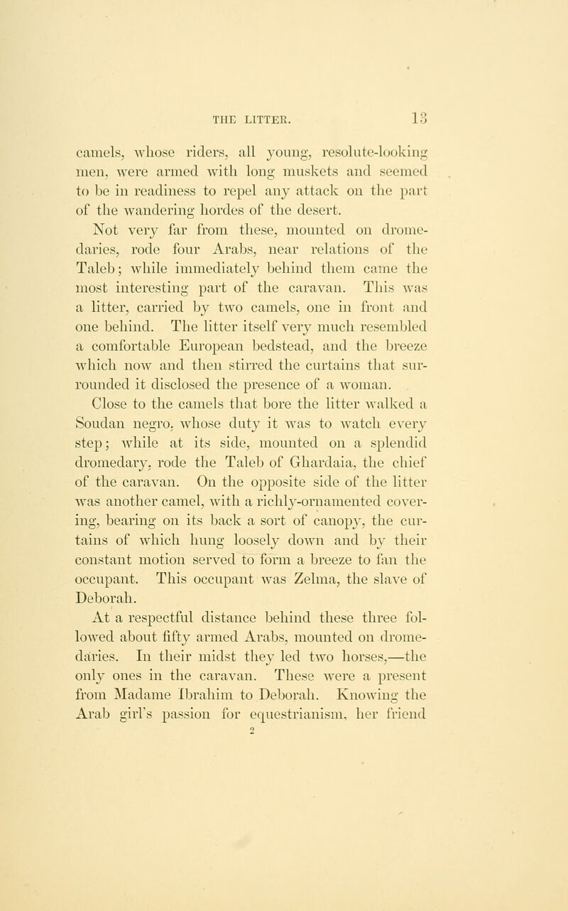 camels, whose riders, all young, resolute-looking men, were armed w^ith long muskets and seemed to be in readiness to repel any attack on the part of the wandering hordes of the desert. Not very far from these, mounted on drome- daries, rode four Arabs, near relations of the Taleb; while immediately behind them came the most interesting part of the caravan. This was a litter, carried by two camels, one in front and one behind. The litter itself very much resembled a comfortable European bedstead, and the breeze w^hich now and then stirred the curtains that sur- rounded it disclosed the presence of a woman. Close to the camels that bore the litter walked a Soudan negro, whose duty it was to watch every step; while at its side, mounted on a splendid dromedary, rode the Taleb of Ghardaia, the chief of the caravan. On the opposite side of the litter was another camel, with a richly-ornamented cover- ing, bearing on its back a sort of canop}^, the cur- tains of which hung loosely down and by their constant motion served to form a breeze to fan the occupant. This occupant was Zelma, the slave of Deborah. At a respectful distance behind these three fol- lowed about fifty armed Arabs, mounted on drome- daries. In their midst they led two horses,—the only ones in the caravan. These were a present from Madame Ibrahim to Deborah. Knowing the Arab girl's passion for equestrianism, her friend