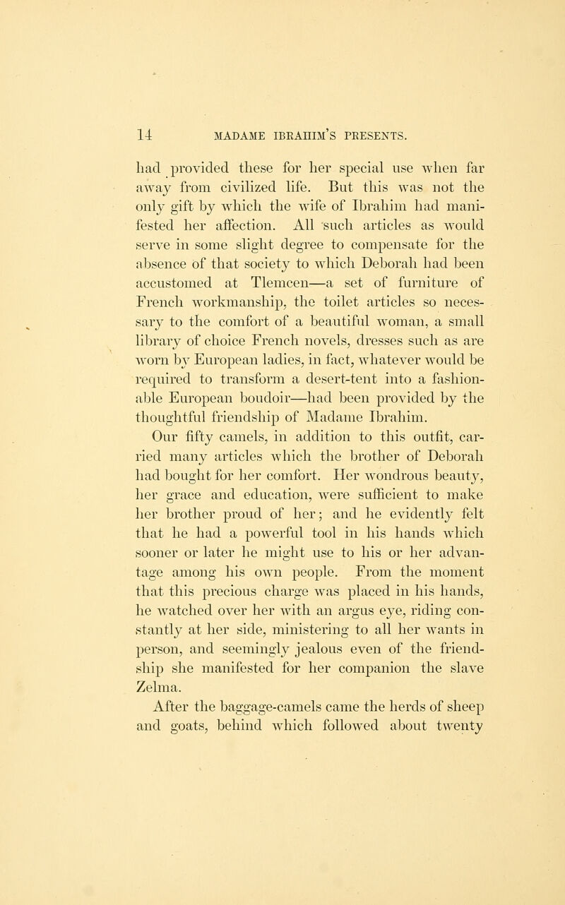 had provided these for her special use when far away from civilized life. But this was not the only gift by which the wife of Ibrahim had mani- fested her affection. All such articles as would serve in some slight degree to compensate for the absence of that society to which Deborah had been accustomed at Tlemcen—a set of furniture of French workmanship, the toilet articles so neces- sary to the comfort of a beautiful woman, a small library of choice French novels, dresses such as are worn b}^ European ladies, in fact, whatever would be required to transform a desert-tent into a fashion- able European boudoir—had been provided by the thoughtful friendship of Madame Ibrahim. Our fifty camels, in addition to this outfit, car- ried many articles which the brother of Deborah had bought for her comfort. Her wondrous beauty, her grace and education, were sufficient to make her brother proud of her; and he evidently felt that he had a powerful tool in his hands which sooner or later he might use to his or her advan- tage among his own jDCople. From the moment that this precious charge was placed in his hands, he watched over her with an argus eye, riding con- stantly at her side, ministering to all her wants in person, and seemingly jealous even of the friend- ship she manifested for her companion the slave Zelma. After the baggage-camels came the herds of sheep and goats, behind which followed about twenty