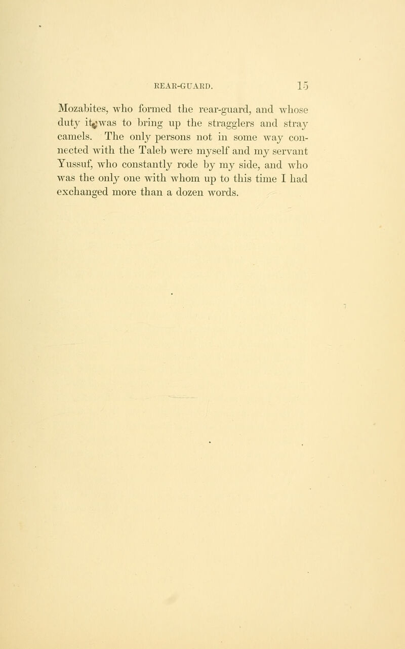 Mozabites, who formed the rear-guard, and whose duty itjjwas to bring up the stragglers and stray camels. The only persons not in some way con- nected with the Taleb were myself and my servant Yussuf, who constantly rode by my side, and who was the only one with whom up to this time I had exchanged more than a dozen words.