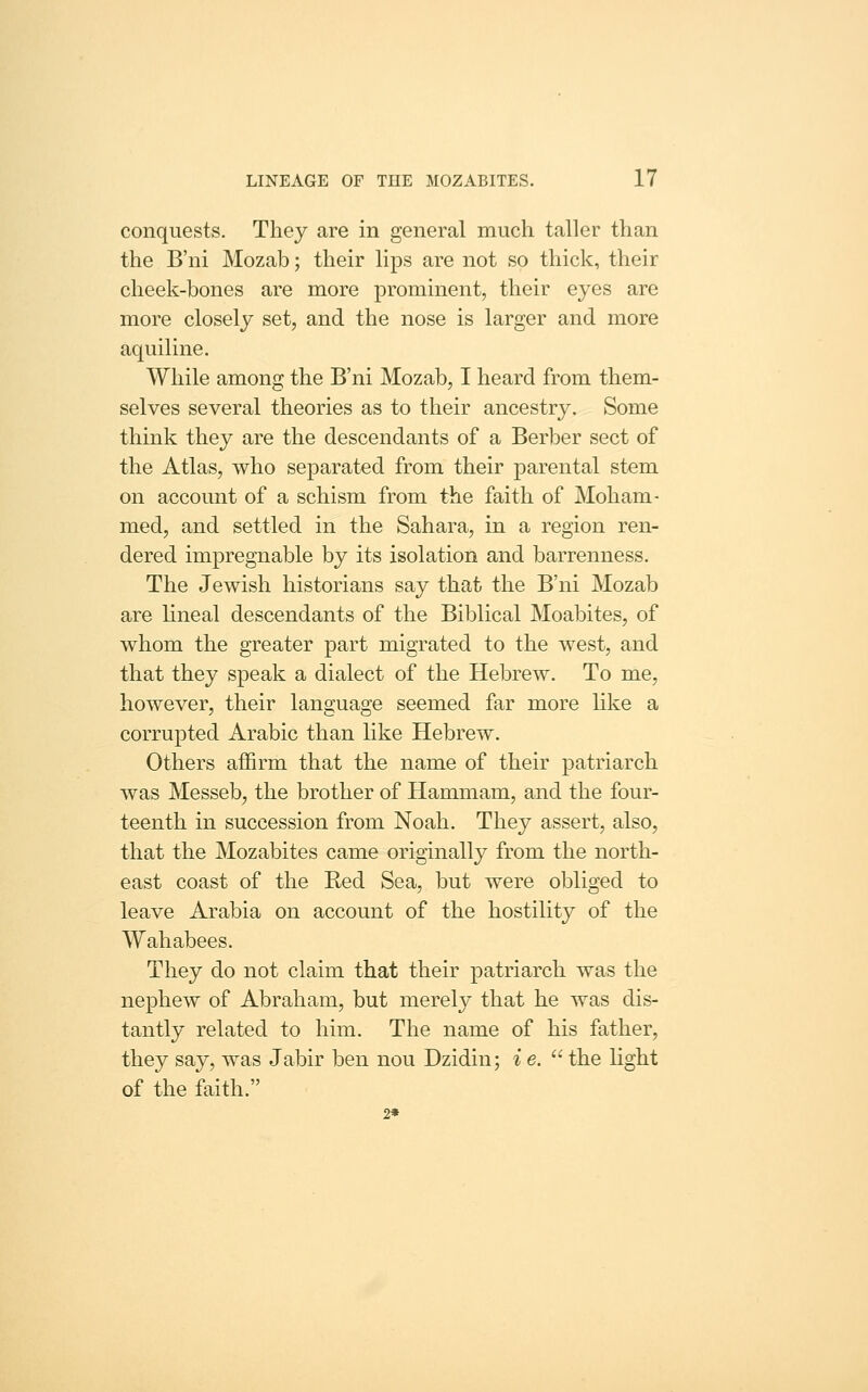 conquests. They are in general much taller than the B'ni Mozab; their lips are not so thick, their cheek-bones are more prominent, their eyes are more closely set, and the nose is larger and more aquiline. While among the B'ni Mozab, I heard from them- selves several theories as to their ancestry. Some think they are the descendants of a Berber sect of the Atlas, who separated from their parental stem on account of a schism from the faith of Moham- med, and settled in the Sahara, in a region ren- dered impregnable by its isolation and barrenness. The Jewish historians say that the B'ni Mozab are lineal descendants of the Biblical Moabites, of whom the greater part migrated to the west, and that they speak a dialect of the Hebrew. To me, however, their language seemed far more like a corrupted Arabic than like Hebrew. Others affirm that the name of their patriarch was Messeb, the brother of Hammam, and the four- teenth in succession from Noah. They assert, also, that the Mozabites came originally from the north- east coast of the Red Sea, but were obliged to leave Arabia on account of the hostility of the Wahabees. They do not claim that their patriarch was the nephew of Abraham, but merely that he was dis- tantly related to him. The name of his father, they say, was Jabir ben nou Dzidin; i e. '' the light of the faith. 2*