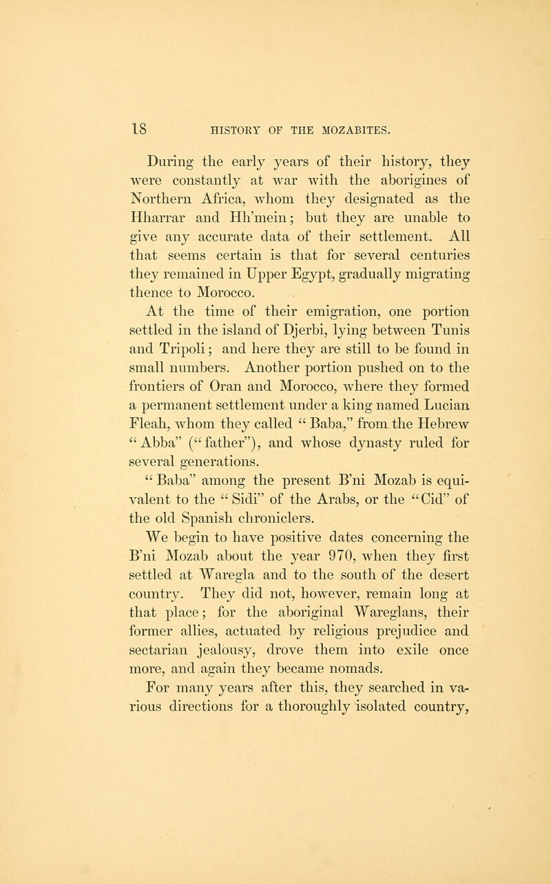 During the early years of their history, they were constantly at war with the aborigines of Northern Africa, whom they designated as the Hharrar and Hh'mein; but they are unable to give any accurate data of their settlement. All that seems certain is that for several centuries they remained in Upper Egypt, gradually migrating thence to Morocco. At the time of their emigration, one portion settled in the island of Djerbi, lying between Tunis and Tripoli; and here they are still to be found in small numbers. Another ]3ortion pushed on to the frontiers of Oran and Morocco, where they formed a permanent settlement under a king named Lucian Fleah, whom they called  Baba, from the Hebrew Abba (father), and whose dynasty ruled for several generations.  Baba among the present B'ni Mozab is equi- valent to the  Sidi of the Arabs, or the Cid of the old Spanish chroniclers. We begin to have positive dates concerning the B'ni Mozab about the year 970, when they first settled at Waregla and to the south of the desert country. They did not, however, remain long at that place; for the aboriginal Wareglans, their former allies, actuated by religious prejudice and sectarian jealousy, drove them into exile once more, and again they became nomads. For many years after this, they searched in va- rious directions for a thoroughly isolated country,