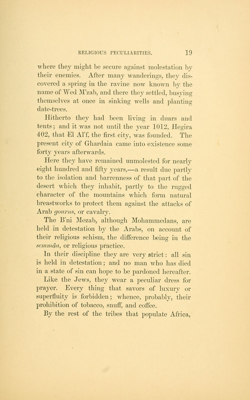 Avhere they might be secure against molestation by their enemies. After many wanderings, they dis- covered a spring in the ravine now known by the name of Wed M'zab, and there they settled, busying themselves at once in sinking wells and planting date-trees. Hitherto they had been living in duars and tents; and it was not until the year 1012, Hegira 402, that El Al'f, the first city, was founded. The present city of Ghardaia came into existence some forty years afterwards. Here they have remained unmolested for nearly eight hundred and fifty years,—a result due partly to the isolation and barrenness of that part of the desert which they inhabit, partly to the rugged character of the mountains which form natural breastworks to protect them against the attacks of Arab gourns, or cavalry. The B'ni Mozab, although Mohammedans, are held in detestation by the Arabs, on account of their religious schism, the difference being in the semmda, or religious practice. In their discipline they are very strict: all sin is held in detestation; and no man who has died in a state of sin can hope to be pardoned hereafter. Like the Jews, they wear a peculiar dress for prayer. Every thing that savors of luxury or superfluity is forbidden; whence, probably, their prohibition of tobacco, snuff*, and coffee. By the rest of the tribes that populate Africa,,