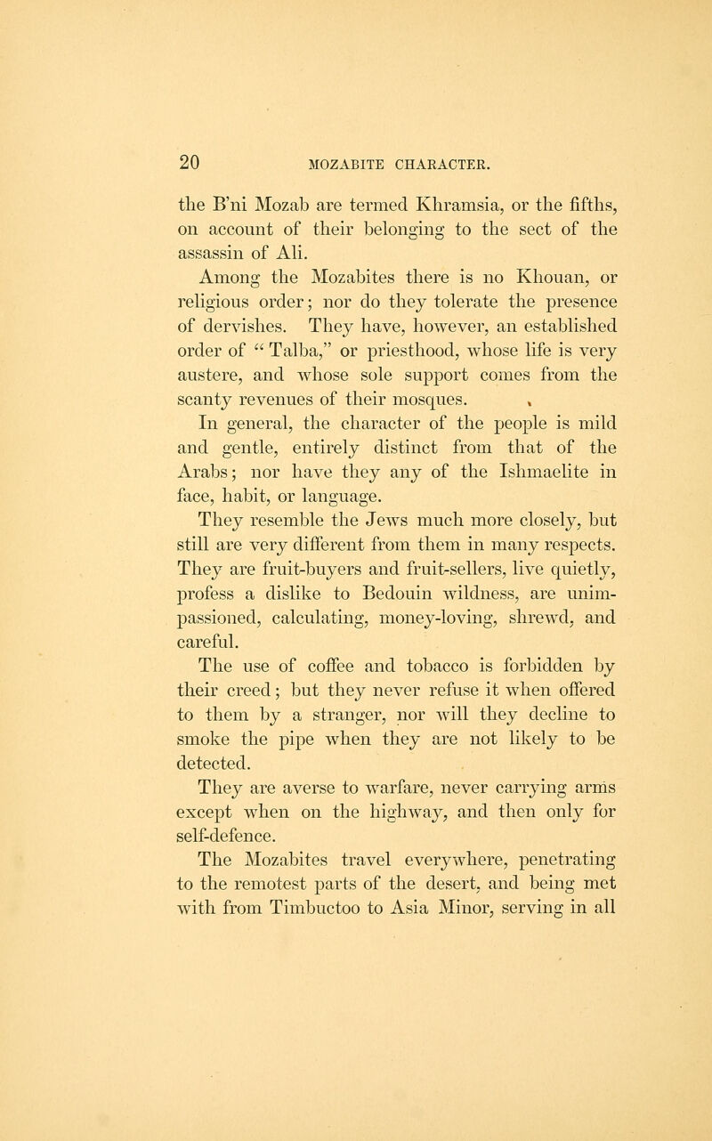 the B'ni Mozab are termed Khramsia, or the fifths, on account of their belonging to the sect of the assassin of Ah. Among the Mozabites there is no Khouan, or rehgious order; nor do they tolerate the presence of dervishes. They have, however, an established order of  Talba, or priesthood, whose life is very austere, and whose sole support comes from the scanty revenues of their mosques. » In general, the character of the people is mild and gentle, entirely distinct from that of the Arabs; nor have they any of the Ishmaelite in face, habit, or language. They resemble the Jews much more closely, but still are very different from them in many respects. They are fruit-buyers and fruit-sellers, live quietly, profess a dislike to Bedouin wildness, are unim- passioned, calculating, money-loving, shrewd, and careful. The use of coffee and tobacco is forbidden by their creed; but they never refuse it when offered to them by a stranger, nor will they decline to smoke the pipe when they are not likely to be detected. They are averse to warfare, never carrying arms except when on the highway, and then only for self-defence. The Mozabites travel everywhere, penetrating to the remotest parts of the desert, and being met with from Timbuctoo to Asia Minor, serving in all