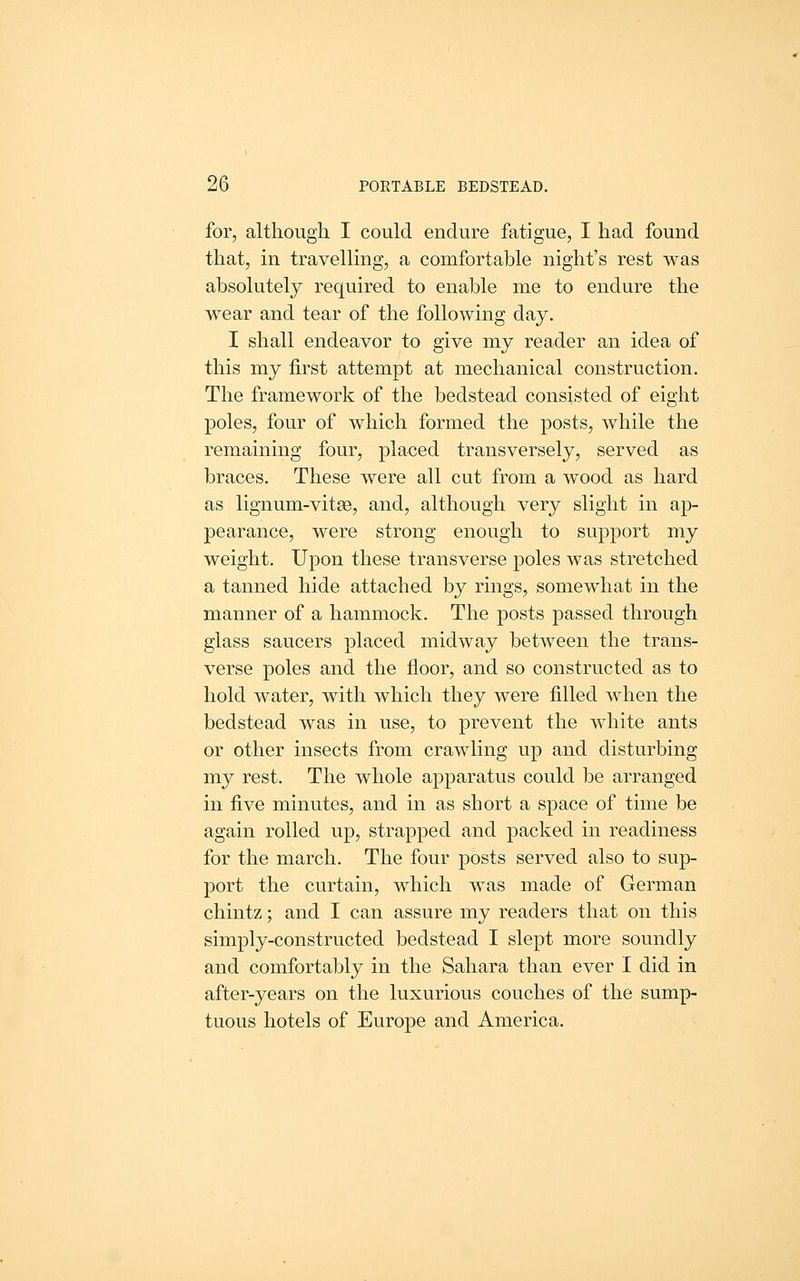 for, although I could endure fatigue, I had found that, in travelling, a comfortable night's rest was absolutely required to enable me to endure the wear and tear of the following day. I shall endeavor to give my reader an idea of this my first attempt at mechanical construction. The framework of the bedstead consisted of eight poles, four of which formed the posts, while the remaining four, placed transversely, served as braces. These were all cut from a wood as hard as lignum-vitse, and, although very slight in ap- j)earance, were strong enough to support my weight. Upon these transverse poles was stretched a tanned hide attached by rings, somewhat in the manner of a hammock. The posts passed through glass saucers placed midway between the trans- verse poles and the floor, and so constructed as to hold water, with which they were filled when the bedstead was in use, to prevent the white ants or other insects from crawling up and disturbing my rest. The whole apparatus could be arranged in five minutes, and in as short a space of time be again rolled up, strapped and packed in readiness for the march. The four posts served also to sup- port the curtain, which was made of German chintz; and I can assure my readers that on this simply-constructed bedstead I slept more soundly and comfortably in the Sahara than ever I did in after-years on the luxurious couches of the sump- tuous hotels of Europe and America.