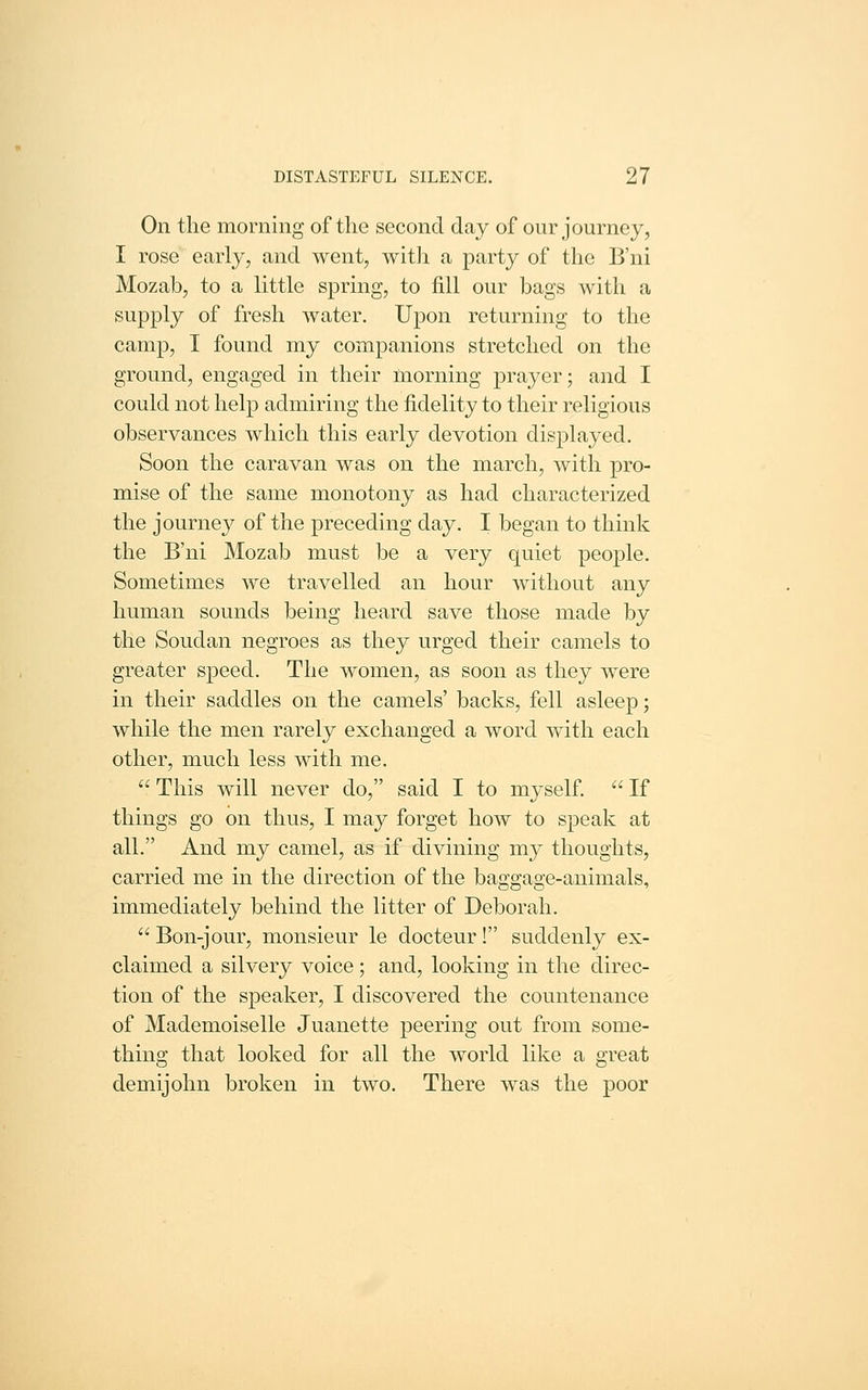 On the morning of the second day of our journey, I rose early, and went, with a party of the B'ni Mozab, to a little spring, to fill our bags with a supply of fresh water. Upon returning to the camp, I found my companions stretched on the ground, engaged in their morning prayer; and I could not help admiring the fidelity to their religious observances which this early devotion disj^layed. Soon the caravan was on the march, with pro- mise of the same monotony as had characterized the journe}^ of the preceding day. I began to think the B'ni Mozab must be a very quiet people. Sometimes we travelled an hour without any human sounds being heard save those made by the Soudan negroes as they urged their camels to greater speed. The women, as soon as they were in their saddles on the camels' backs, fell asleep; while the men rarely exchanged a word with each other, much less with me.  This will never do, said I to myself.  If things go on thus, I may forget how to speak at all. And my camel, as if divining my thoughts, carried me in the direction of the baggage-animals, immediately behind the litter of Deborah.  Bon-jour, monsieur le docteur! suddenly ex- claimed a silvery voice ; and, looking in the direc- tion of the speaker, I discovered the countenance of Mademoiselle Juanette peering out from some- thing that looked for all the world like a great demijohn broken in two. There was the poor