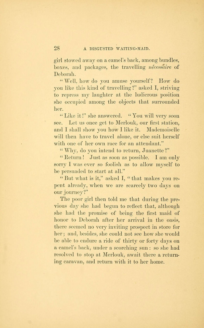 girl stowed away on a camel's back, among bundles, boxes, and packages, the travelling necessaire of Deborah. Well, how do you amuse yourself? How do you like this kind of travelling ? asked I, striving to repress my laughter at the ludicrous position she occupied among the objects that surrounded her.  Like it! she answered.  You will very soon see. Let us once get to Merlouk, our first station, and I shall show you how I like it. Mademoiselle will then have to travel alone, or else suit herself with one of her own race for an attendant.  Why, do you intend to return, Juanette ?  Return ! Just as soon as possible. I am only sorry I was ever so foolish as to allow myself to be persuaded to start at all.  But what is it, asked I,  that makes you re- pent already, when we are scarcely two days on our journey? The poor girl then told me that during the pre- vious day she had begun to reflect that, although she had the promise of being the first maid of honor to Deborah after her arrival in the oasis, there seemed no very inviting prospect in store for her; and, besides, she could not see how she would be able to endure a ride of thirty or forty days on a camel's back, under a scorching sun: so she had resolved to stop at Merlouk, await there a return- ing caravan, and return with it to her home.