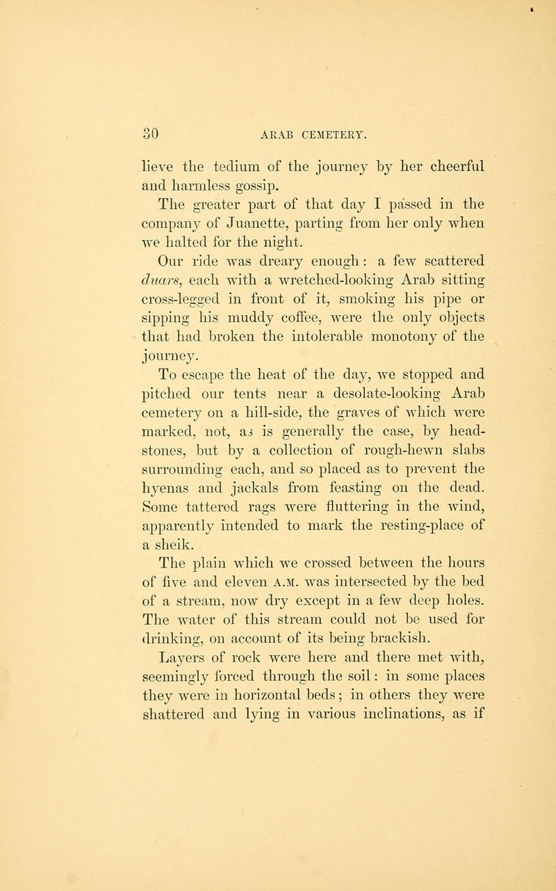 lieve the tedium of the journey by her cheerful and harmless gossip. The greater part of that day I passed in the company of Juanette, parting from her only when we halted for the night. Our ride was dreary enough: a few scattered duars, each with a wretched-looking Arab sitting cross-legged in front of it, smoking his pipe or sipping his muddy coffee, were tlie only objects that had broken the intolerable monotony of the journey. To escape the heat of the day, we stopped and pitched our tents near a desolate-looking Arab cemetery on a hill-side, the graves of which were marked, not, ai is generally the case, by head- stones, but by a collection of rough-hewn slabs surrounding each, and so placed as to prevent the hyenas and jackals from feasting on the dead. Some tattered rags were fluttering in the wind, apparently intended to mark the resting-place of a sheik. The plain which we crossed between the hours of five and eleven a.m. was intersected by the bed of a stream, now dry except in a few deep holes. The water of this stream could not be used for drinking, on account of its being brackish. Layers of rock were here and there met with, seemingly forced through the soil: in some places they were in horizontal beds; in others they were shattered and lying in various inclinations, as if