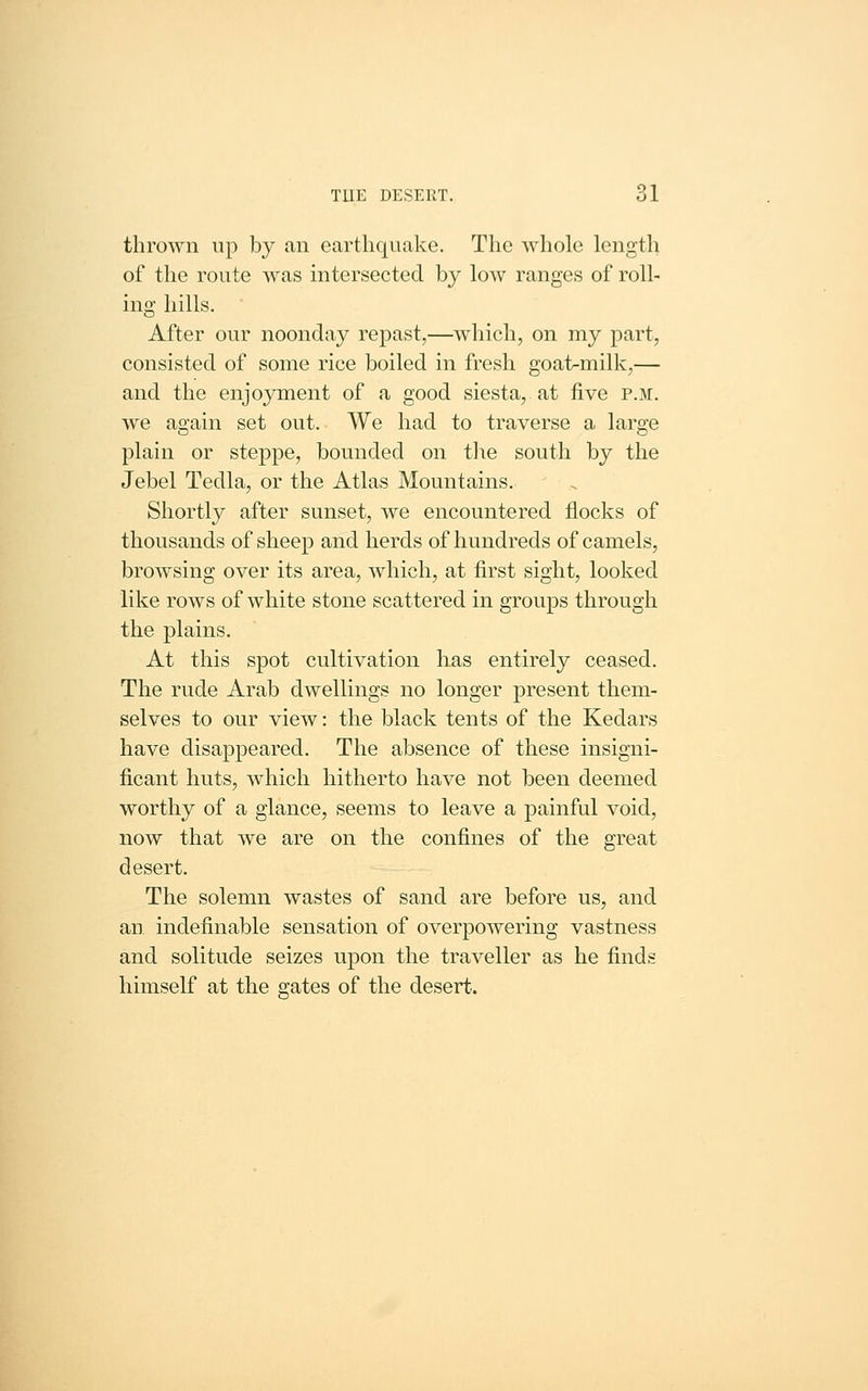 TUE DESERT. 61 thrown up by an earthquake. The whole length of the route was intersected by low ranges of roll- ing hills. After our noonday repast,—which, on my part, consisted of some rice boiled in fresh goat-milk,— and the enjoyment of a good siesta, at five p.m. we again set out. We had to traverse a large plain or steppe, bounded on the south by the Jebel Tedla, or the Atlas Mountains. Shortly after sunset, we encountered flocks of thousands of sheep and herds of hundreds of camels, browsing over its area, which, at first sight, looked like rows of white stone scattered in groups through the plains. At this spot cultivation has entirely ceased. The rude Arab dwellings no longer present them- selves to our view: the black tents of the Kedars have disappeared. The absence of these insigni- ficant huts, which hitherto have not been deemed worthy of a glance, seems to leave a painful void, now that we are on the confines of the great desert. The solemn wastes of sand are before us, and an. indefinable sensation of overpowering vastness and solitude seizes upon the traveller as he finds himself at the gates of the desert.