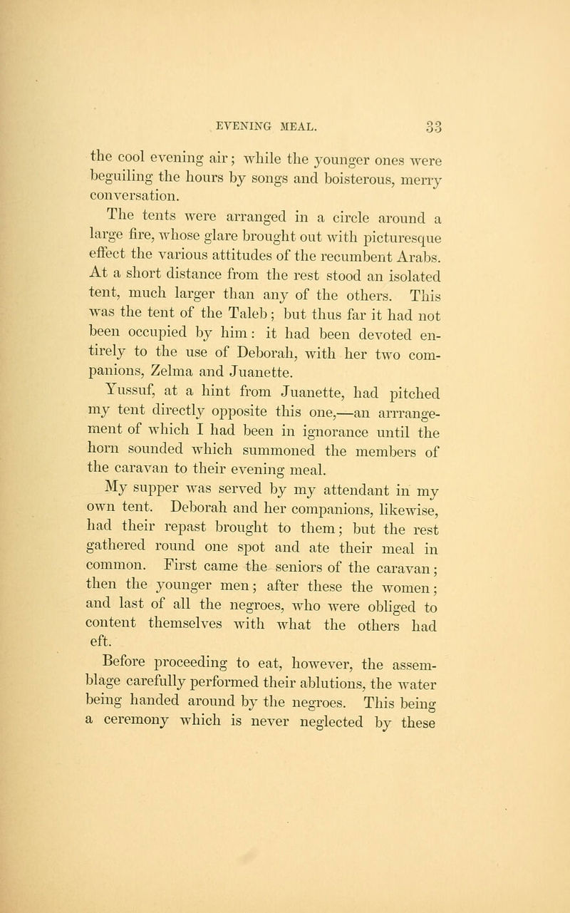 the cool evening air; while the younger ones were beguiling the hours by songs and boisterous, merry conversation. The tents were arranged in a circle around a large fire, whose glare brought out with picturesque effect the various attitudes of the recumbent Arabs. At a short distance from the rest stood an isolated tent, much larger than any of the others. This was the tent of the Taleb; but thus far it had not been occupied by him: it had been devoted en- tirely to the use of Deborah, with her two com- panions, Zelma and Juanette. Yussuf, at a hint from Juanette, had pitched my tent directly opposite this one,—an arrrange- ment of which I had been in ignorance until the horn sounded which summoned the members of the caravan to their evening meal. My supper was served by my attendant in my own tent. Deborah and her companions, likewise, had their repast brought to them; but the rest gathered round one spot and ate their meal in common. First came the seniors of the caravan; then the younger men; after these the women; and last of all the negroes, who were obhged to content themselves with what the others had eft. Before proceeding to eat, however, the assem- blage carefully performed their ablutions, the water being handed around by the negroes. This being a ceremony which is never neglected by these