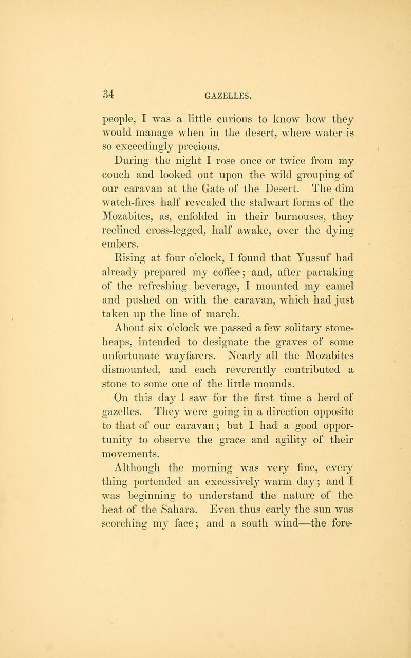 people, I was a little curious to know how they would manage when in the desert, where water is so exceedingly precious. During the night I rose once or twice from my couch and looked out upon the wild grouping of our caravan at the Gate of the Desert. The dim watch-fires half revealed the stalwart forms of the Mozabites, as, enfolded in their burnouses, they reclined cross-legged, half awake, over the dying embers. Rising at four o'clock, I found that Yussuf had already prepared my coffee; and, after pariaking of the refreshing beverage, I mounted my camel and pushed on with the caravan, which had just taken up the line of march. About six o'clock we passed a few solitary stone- heaps, intended to designate the graves of some unfortunate wayfarers. Nearly all the Mozabites dismounted, and each reverently contributed a stone to some one of the little mounds. On this day I saw for the first time a herd of gazelles. They were going in a direction ojjposite to that of our caravan; but I had a good oppor- tunity to observe the grace and agility of their movements. Although the morning was very fine, every thing portended an excessively warm day; and I was beginning to understand the nature of the heat of the Sahara. Even thus early the sun was scorching my face; and a south wind—the fore-