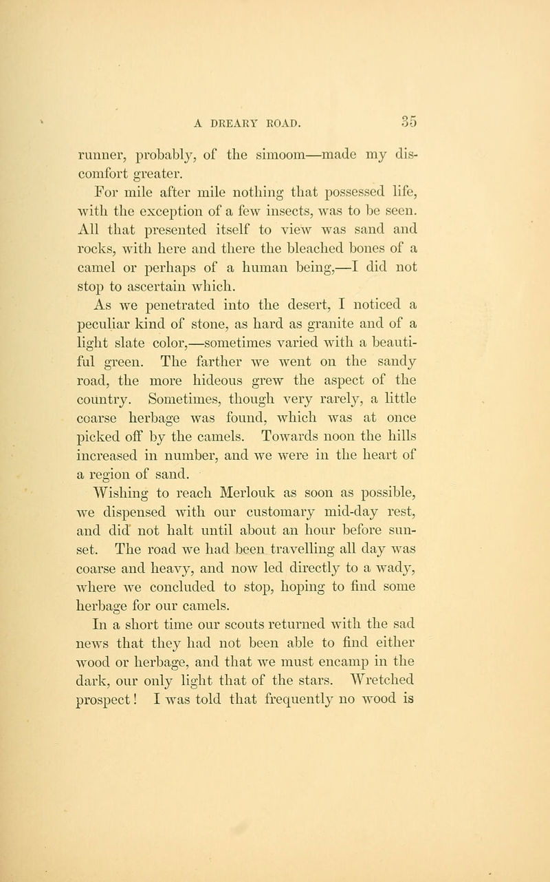 runner, probably, of the simoom—made my dis- comfort greater. For mile after mile nothing that possessed life, with the exception of a few insects, was to be seen. All that presented itself to view was sand and rocks, with here and there the bleached bones of a camel or perhaps of a human being,—I did not stop to ascertain which. As we penetrated into the desert, I noticed a peculiar kind of stone, as hard as granite and of a light slate color,—sometimes varied with a beauti- ful green. The farther we went on the sandy road, the more hideous grew the aspect of the country. Sometimes, though very rarely, a little coarse herbage was found, which was at once picked off by the camels. Towards noon the hills increased in number, and we were in the heart of a region of sand. Wishing to reach Merlouk as soon as possible, we dispensed with our customary mid-day rest, and did not halt until about an hour before sun- set. The road we had been travelling all day was coarse and heavy, and now led directly to a wady, where we concluded to stop, hoping to find some herbage for our camels. In a short time our scouts returned with the sad news that they had not been able to find either wood or herbage, and that we must encamp in the dark, our only light that of the stars. Wretched prospect! I was told that frequently no wood is