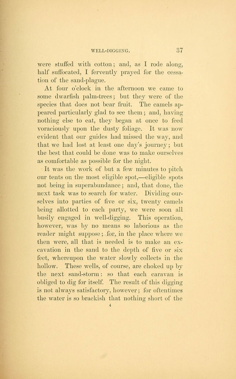 were stuffed with cotton; and, as I rode along, half suffocated, I fervently prayed for the cessa- tion of the sand-plague. At four o'clock in the afternoon we came to some dwarfish palm-trees; but they were of the species that does not bear fruit. The camels ap- peared particularly glad to see them; and, having nothing else to eat, they began at once to feed voraciously upon the dusty foliage. It was now evident that our guides had missed the way, and that we had lost at least one day's journey; but the best that could be done was to make ourselves as comfortable as possible for the night. It was the work of but a few minutes to pitch our tents on the most eligible spot,—eligible spots not being in superabundance; and, that done, the next task was to search for water. Dividing our- selves into parties of five or six, twenty camels being allotted to each party, we were soon all busily engaged in well-digging. This operation, however, was by no means so laborious as the reader might suppose; for, in the place where we then were, all that is needed is to make an ex- cavation in the sand to the depth of five or six feet, whereupon the water slowly collects in the hollow. These wells, of course, are choked up by the next sand-storm: so that each caravan is obliged to dig for itself. The result of this digging is not always satisfactory, however; for oftentimes the water is so brackish that nothing short of the