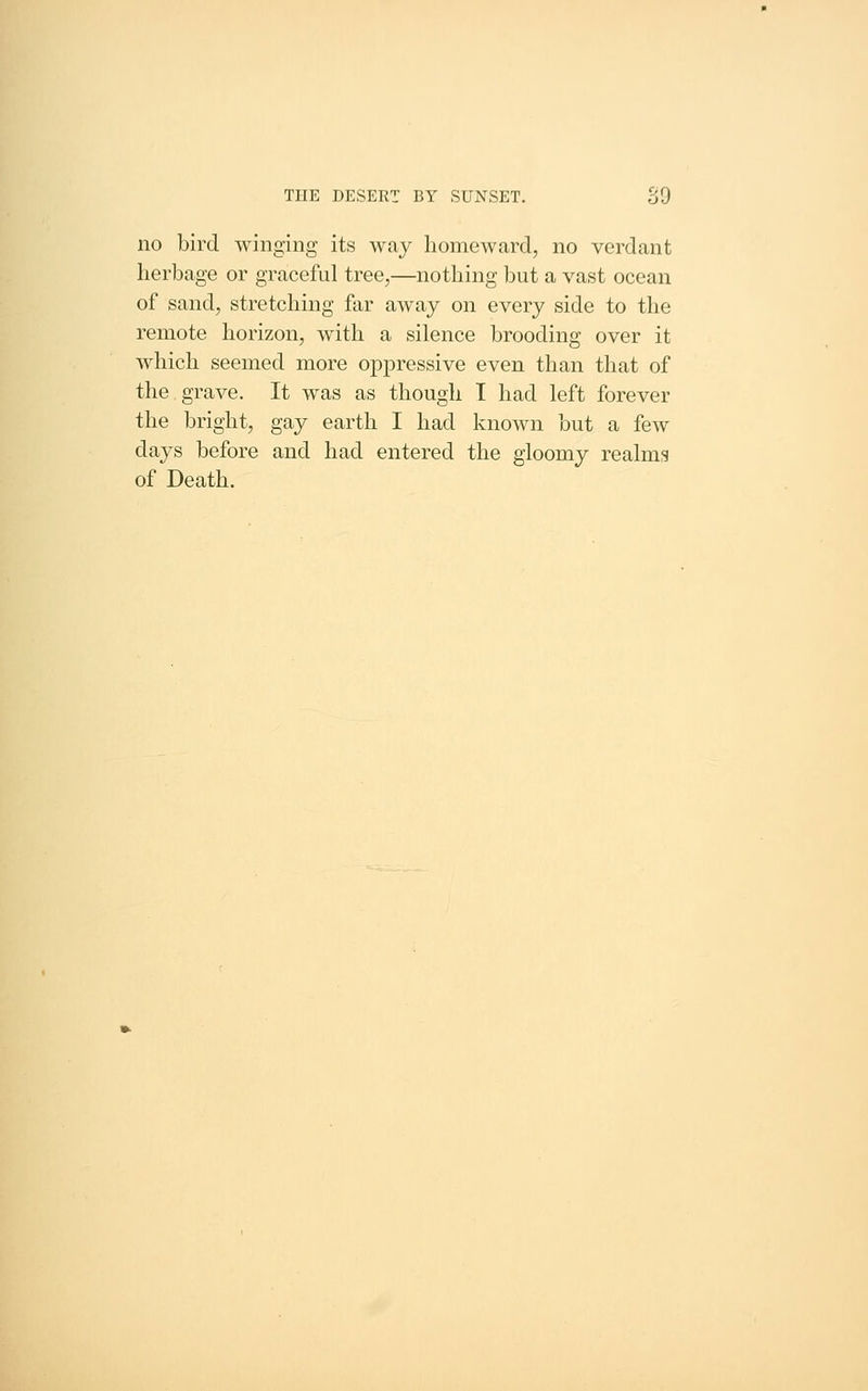 no bird winging its way homeward, no verdant herbage or graceful tree,—nothing but a vast ocean of sand, stretching far away on every side to the remote horizon, with a silence brooding over it which seemed more opjoressive even than that of the grave. It was as though T had left forever the bright, gay earth I had known but a few days before and had entered the gloomy realms of Death.