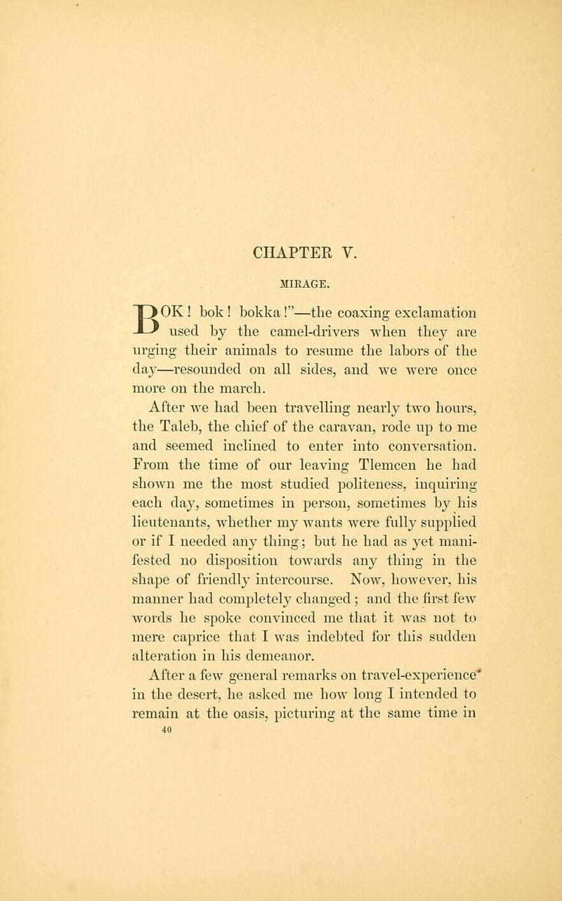 CHAPTER V. MIRAGE. ' OK ! bok ! bokka!—the coaxing exclamation used by the camel-drivers when they are urging their animals to resume the labors of the day—resounded on all sides, and we were once more on the march. After we had been travelling nearly two hours, the Taleb, the chief of the caravan, rode up to me and seemed inclined to enter into conversation. From the time of our leaving Tlemcen he had shown me the most studied politeness, inquiring each day, sometimes in person, sometimes by his lieutenants, whether my wants were fully supplied or if I needed any thing; but he had as yet mani- fested no disposition towards any thing in the shape of friendly intercourse. Now, however, his manner had completely changed; and the first few words he spoke convinced me that it was not to mere caprice that I was indebted for this sudden alteration in his demeanor. After a few general remarks on travel-experience' in the desert, he asked me how long I intended to remain at the oasis, picturing at the same time in