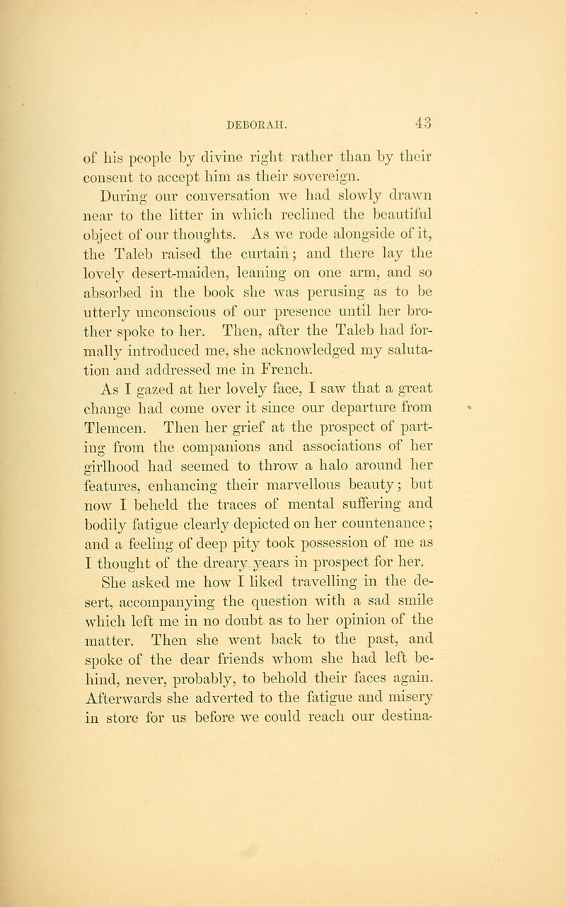 of his people by divine right rather than by their consent to accept him as their sovereign. During our conversation we had slowly drawn near to the litter in which reclined the beautiful object of our thoughts. As we rode alongside of it, the Taleb raised the curtain; and there lay the lovely desert-maiden, leaning on one arm, and so absorbed in the book she was perusing as to be utterly unconscious of our presence until her bro- ther spoke to her. Then, after the Taleb had for- mally introduced me, she acknowledged my saluta- tion and addressed me in French. As I gazed at her lovely face, I saw that a great change had come over it since our departure from Tlemcen. Then her grief at the prospect of part- ing from the companions and associations of her arirlhood had seemed to throw a halo around her features, enhancing their marvellous beauty; but now I beheld the traces of mental suffering and bodily fatigue clearly depicted on her countenance; and a feeling of deep pity took possession of me as I thought of the dreary years in prospect for her. She asked me how I liked travelling in the de- sert, accompanying the question with a sad smile which left me in no doubt as to her opinion of the matter. Then she went back to the past, and spoke of the dear friends whom she had left be- hind, never, probably, to behold their faces again. Afterwards she adverted to the fatigue and misery in store for us before we could reach our destina-