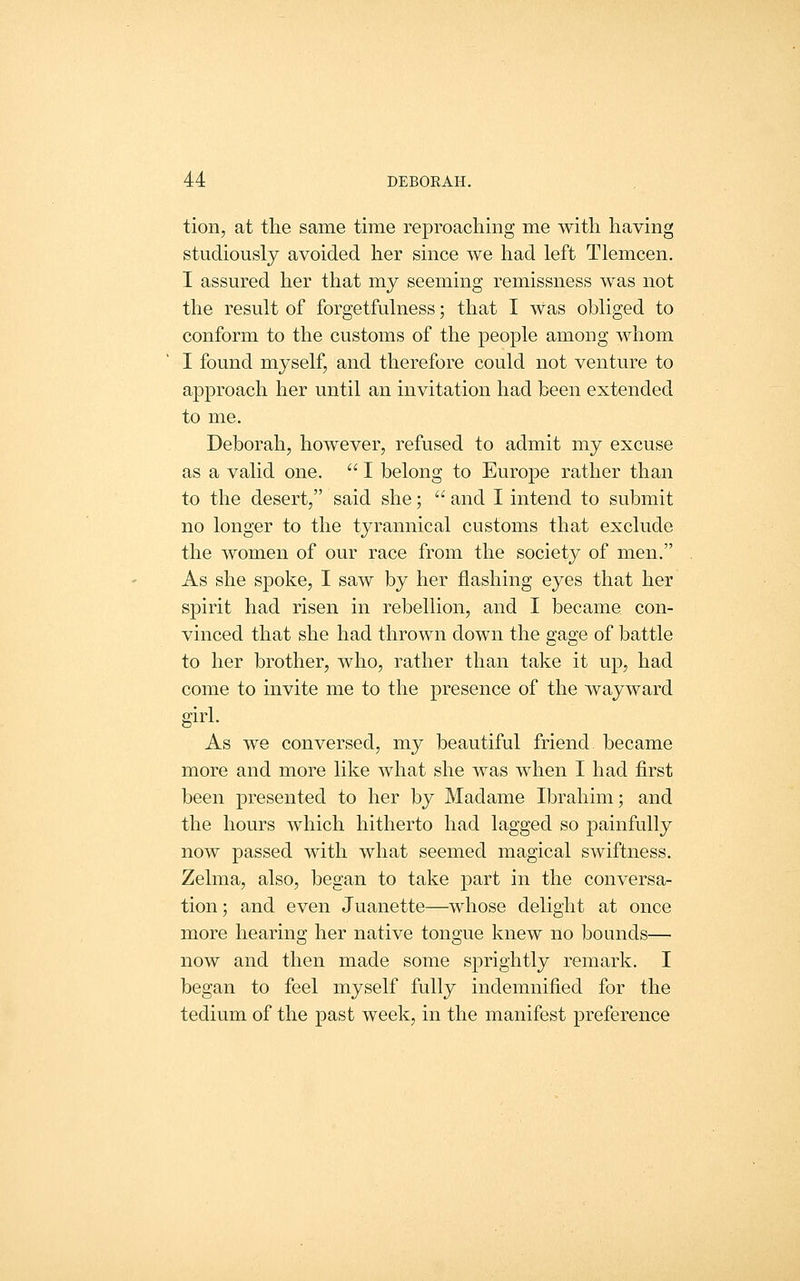 tion, at the same time reproaching me with having studiously avoided her since we had left Tlemcen. I assured her that my seeming remissness was not the result of forgetfulness; that I was obliged to conform to the customs of the people among whom I found myself, and therefore could not venture to approach her until an invitation had been extended to me. Deborah, however, refused to admit my excuse as a valid one.  I belong to Europe rather than to the desert, said she;  and I intend to submit no longer to the tyrannical customs that exclude the women of our race from the society of men. As she spoke, I saw by her flashing eyes that her spirit had risen in rebellion, and I became con- vinced that she had thrown down the gage of battle to her brother, who, rather than take it up, had come to invite me to the presence of the wayward girl. As we conversed, my beautiful friend, became more and more like what she was when I had first been presented to her by Madame Ibrahim; and the hours which hitherto had lagged so painfully now passed with what seemed magical swiftness. Zelma, also, began to take part in the conversa- tion ; and even Juanette—whose delight at once more hearing her native tongue knew no bounds— now and then made some sprightly remark. I began to feel myself fully indemnified for the tedium of the past week, in the manifest preference