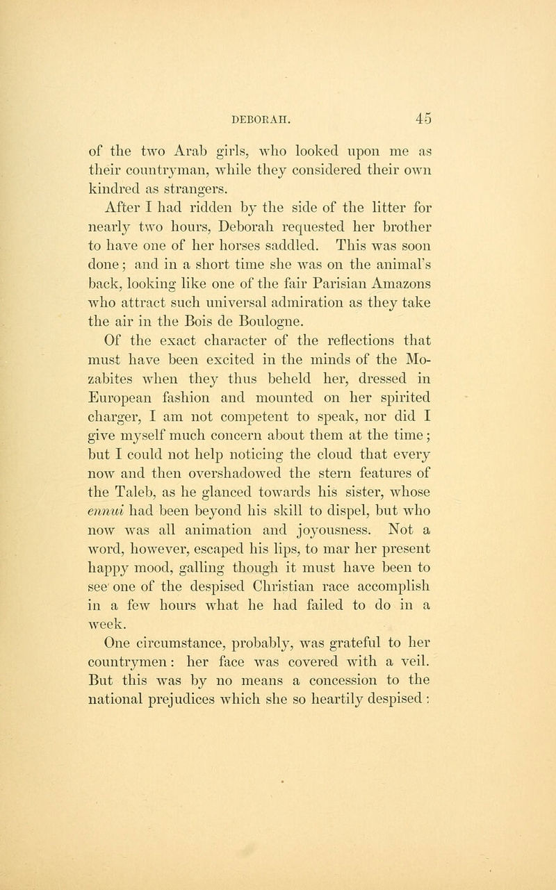 of the two Arab girls, who looked upon me as their countryman, while they considered their own kindred as strangers. After I had ridden by the side of the litter for nearly two hours, Deborah requested her brother to have one of her horses saddled. This was soon done; and in a short time she was on the animal's back, looking like one of the fan- Parisian Amazons who attract such universal admiration as they take the air in the Bois de Boulogne. Of the exact character of the reflections that must have been excited in the minds of the Mo- zabites when they thus beheld her, dressed in European fashion and mounted on her spirited charger, I am not competent to speak, nor did I give myself much concern about them at the time; but I could not help noticing the cloud that every now and then overshadowed the stern features of the Taleb, as he glanced towards his sister, whose ennui had been beyond his skill to dispel, but who now was all animation and joyousness. Not a word, however, escaped his lips, to mar her present happy mood, galling though it must have been to see one of the despised Christian race accomjDlish in a few hours what he had failed to do in a week. One circumstance, probably, was grateful to her countrymen: her face was covered with a veil. But this was by no means a concession to the national prejudices which she so heartily despised :