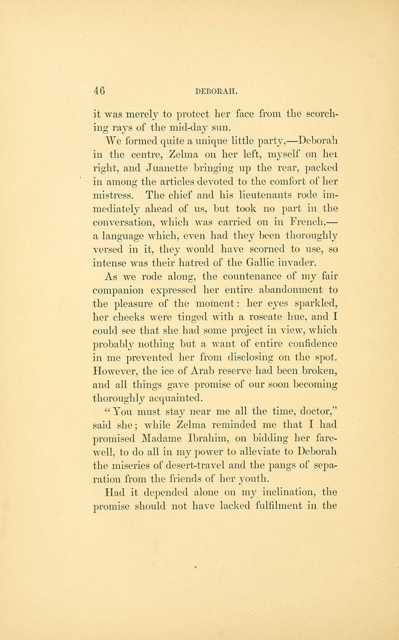 it was merely to protect her face from the scorch- ing rays of the mid-day sun. We formed quite a unique little party,—Deborah in the centre, Zelma on her left, myself on hei right, and Juanette bringing up the rear, packed in among the articles devoted to the comfort of her mistress. The chief and his lieutenants rode im- mediately ahead of us, but took no part in the conversation, which was carried on in French,— a language which, even had they been thoroughly versed in it, they would have scorned to use, so intense was their hatred of the Gallic invader. As we rode along, the countenance of my fair companion expressed her entire abandonment to the pleasure of the moment: her eyes sparkled, her cheeks were tinged with a roseate hue, and I could see that she had some project in view, which probably nothing but a want of entire confidence in me prevented her from disclosing on the spot. However, the ice of Arab reserve had been broken, and all things gave promise of our soon becoming thoroughly acquainted. You must stay near me all the time, doctor, said she; while Zelma reminded me that I had promised Madame Ibrahim, on bidding her fare- well, to do all in my power to alleviate to Deborah the miseries of desert-travel and the pangs of sepa- ration from the friends of her j^outh. Had it depended alone on my inclination, the promise should not have lacked fulfilment in the