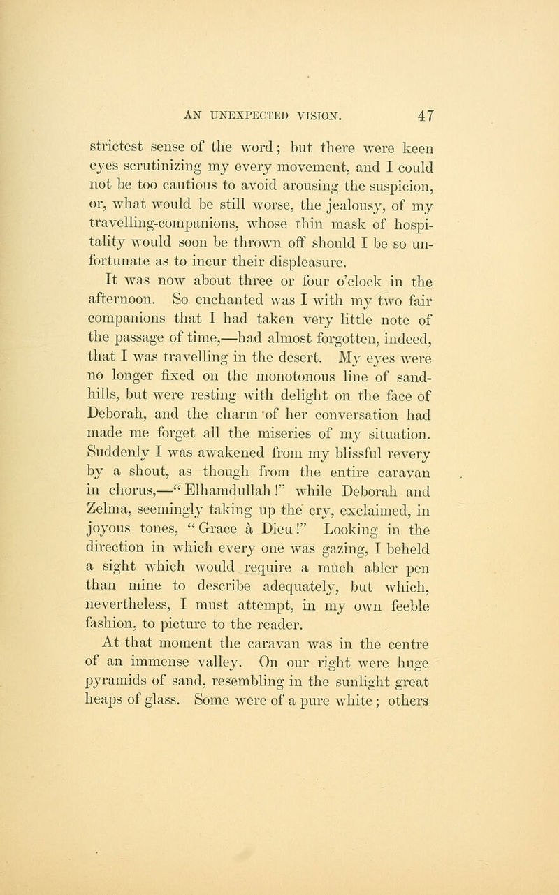strictest sense of the word; but there were keen eyes scrutinizing my every movement, and I could not be too cautious to avoid arousing the suspicion, or, what would be still worse, the jealousy, of my travelling-companions, whose thin mask of hospi- tality would soon be thrown off should I be so un- fortunate as to incur their displeasure. It was now about three or four o'clock in the afternoon. So enchanted was I with my two fair companions that I had taken very little note of the passage of time,—had almost forgotten, indeed, that I was travelling in the desert. My eyes were no longer fixed on the monotonous line of sand- hills, but were resting with delight on the face of Deborah, and the charm 'of her conversation had made me forget all the miseries of my situation. Suddenly I was awakened from my blissful revery by a shout, as though from the entire caravan in chorus,— Elhamdullah ! while Deborah and Zelma, seemingly taking up the cry, exclaimed, in joyous tones, Grace a, Dieu! Looking in the direction in which every one was gazing, I beheld a sight which would require a much abler pen than mine to describe adequately, but which, nevertheless, I must attempt, in my own feeble fashion, to picture to the reader. At that moment the caravan was in the centre of an immense valley. On our right were huge pyramids of sand, resembling in the sunlight great heajDS of glass. Some were of a pure white; others