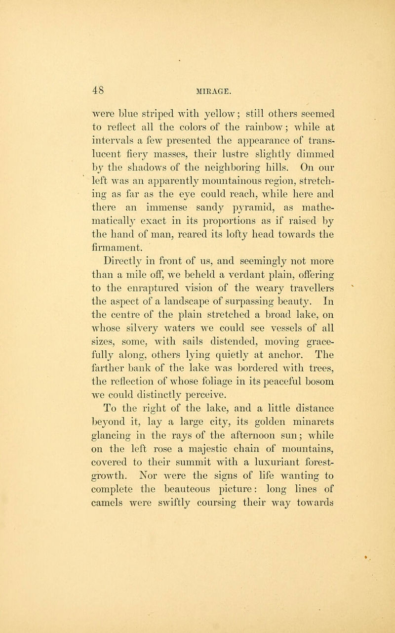 were blue striped with yellow; still others seemed to reflect all the colors of the rainbow; while at intervals a few presented the appearance of trans- lucent fiery masses, their lustre slightly dimmed by the shadows of the neighboring hills. On our left was an apparently mountainous region, stretch- ing as far as the eye could reach, while here and there an immense sandy pyramid, as mathe- matically exact in its proportions as if raised by the hand of man, reared its lofty head towards the firmament. Directly in front of us, and seemingly not more than a mile off, we beheld a verdant plain, offering to the enraptured vision of the weary travellers the aspect of a landscape of surpassing beauty. In the centre of the plain stretched a broad lake, on whose silvery waters we could see vessels of all sizes, some, with sails distended, moving grace- fully along, others lying quietly at anchor. The farther bank of the lake was bordered with trees, the reflection of whose foliage in its peaceful bosom we could distinctly perceive. To the right of the lake, and a little distance l^eyond it, lay a large city, its golden minarets glancing in the rays of the afternoon sun; while on the left rose a majestic chain of mountains, covered to their summit with a luxuriant forest- growth. Nor were the signs of life wanting to complete the beauteous picture: long lines of camels were swiftly coursing their way towards